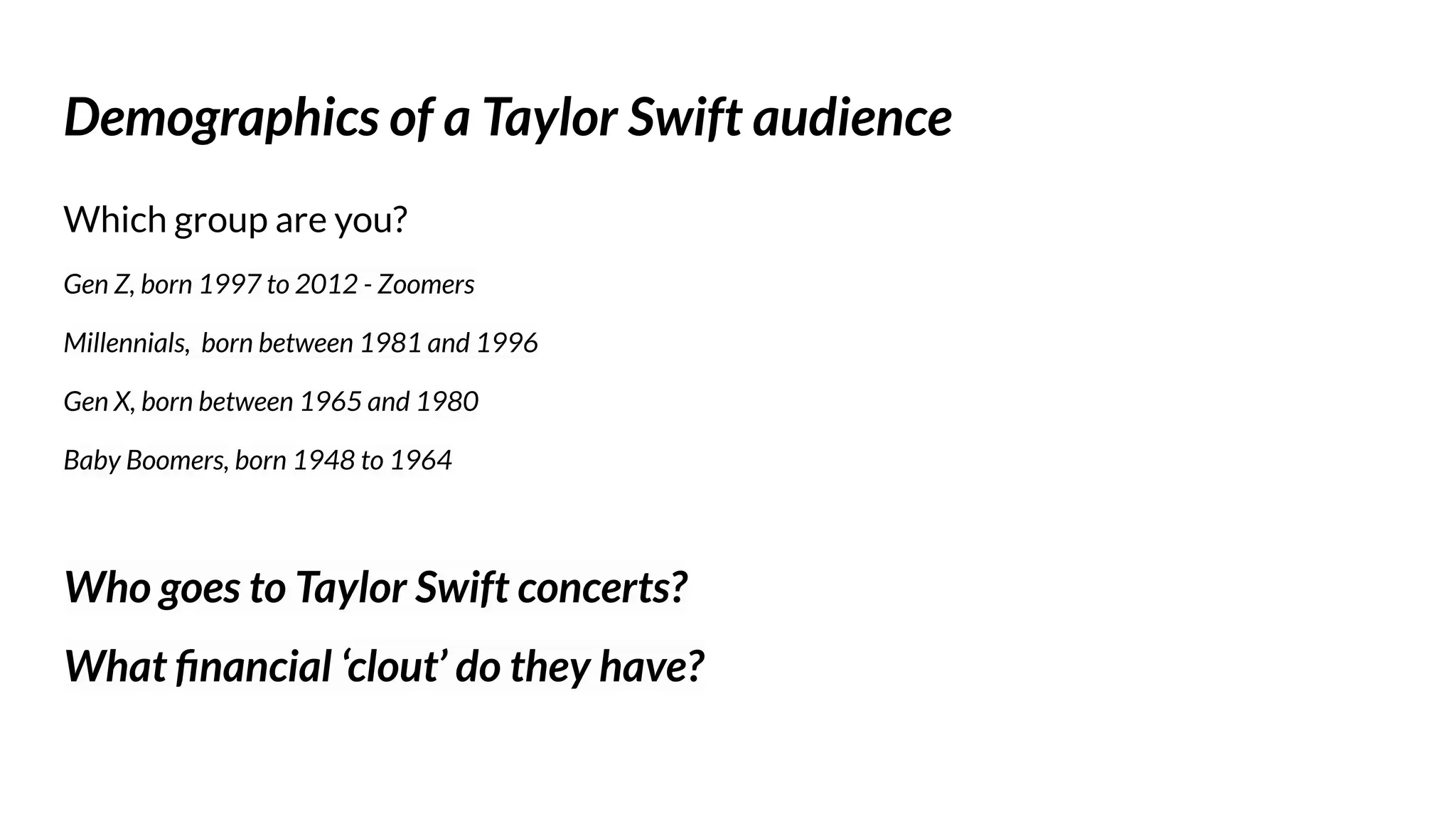 Demographics of a Taylor Swift audience
Which group are you?
Gen Z, born 1997 to 2012 - Zoomers
Millennials, born between 1981 and 1996
Gen X, born between 1965 and 1980
Baby Boomers, born 1948 to 1964
Who goes to Taylor Swift concerts?
What ﬁnancial ‘clout’ do they have?
 