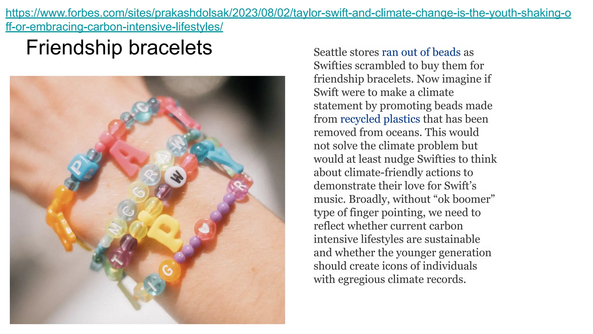 Friendship bracelets Seattle stores ran out of beads as
Swifties scrambled to buy them for
friendship bracelets. Now imagine if
Swift were to make a climate
statement by promoting beads made
from recycled plastics that has been
removed from oceans. This would
not solve the climate problem but
would at least nudge Swifties to think
about climate-friendly actions to
demonstrate their love for Swift’s
music. Broadly, without “ok boomer”
type of finger pointing, we need to
reflect whether current carbon
intensive lifestyles are sustainable
and whether the younger generation
should create icons of individuals
with egregious climate records.
https://www.forbes.com/sites/prakashdolsak/2023/08/02/taylor-swift-and-climate-change-is-the-youth-shaking-o
ff-or-embracing-carbon-intensive-lifestyles/
 