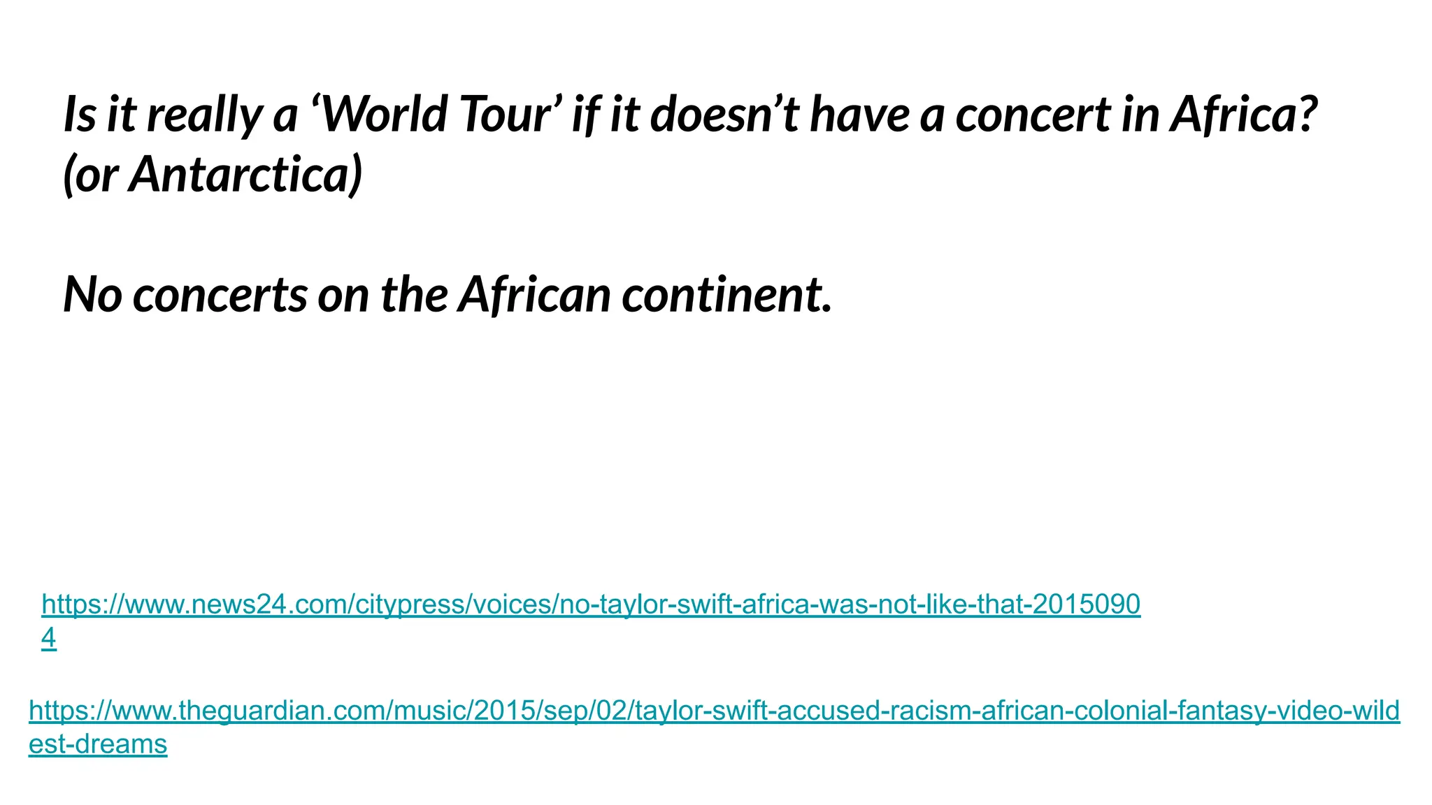 Is it really a ‘World Tour’ if it doesn’t have a concert in Africa?
(or Antarctica)
No concerts on the African continent.
https://www.theguardian.com/music/2015/sep/02/taylor-swift-accused-racism-african-colonial-fantasy-video-wild
est-dreams
https://www.news24.com/citypress/voices/no-taylor-swift-africa-was-not-like-that-2015090
4
 