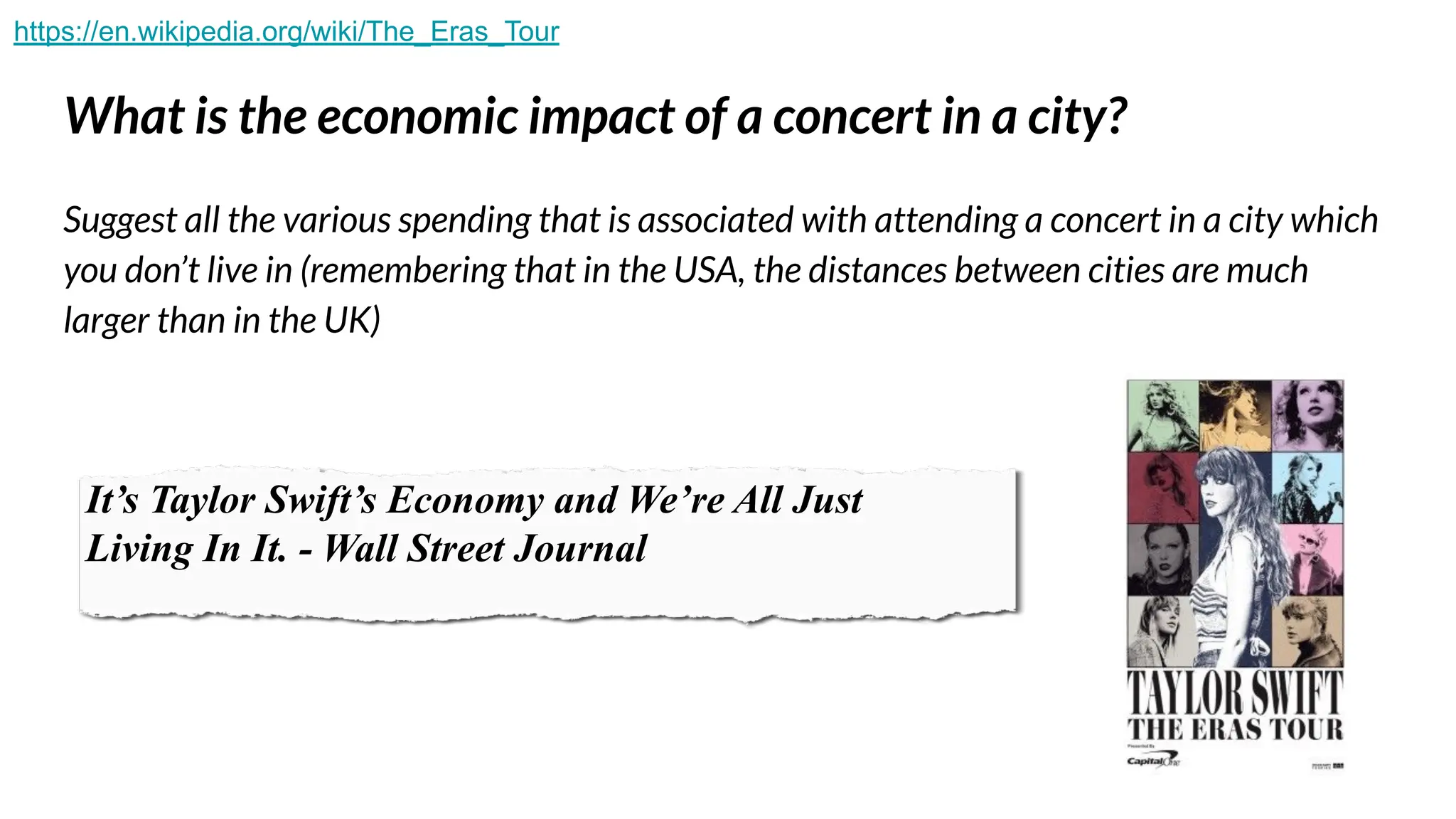 What is the economic impact of a concert in a city?
Suggest all the various spending that is associated with attending a concert in a city which
you don’t live in (remembering that in the USA, the distances between cities are much
larger than in the UK)
It’s Taylor Swift’s Economy and We’re All Just
Living In It. - Wall Street Journal
https://en.wikipedia.org/wiki/The_Eras_Tour
 