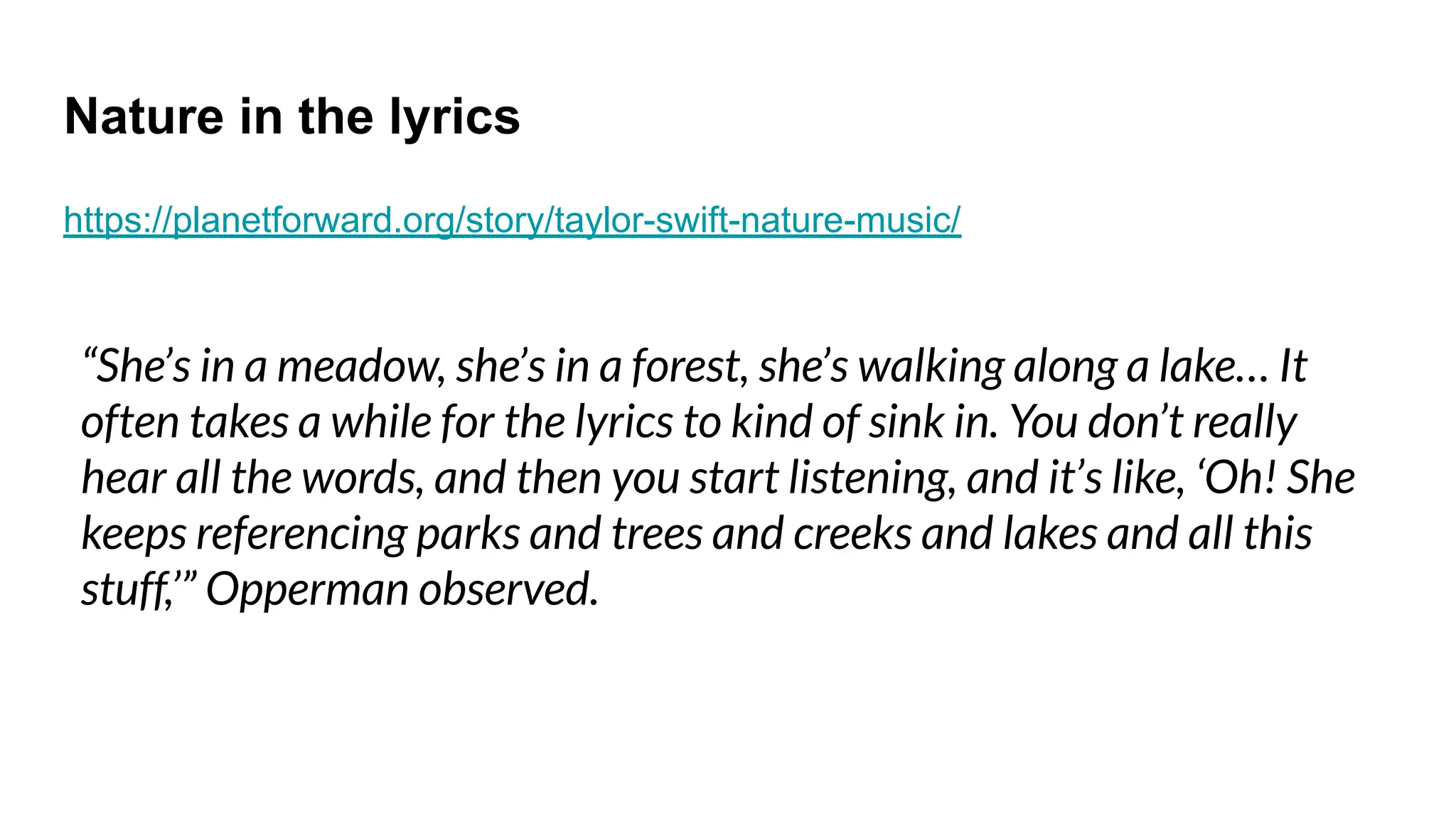 Nature in the lyrics
https://planetforward.org/story/taylor-swift-nature-music/
“She’s in a meadow, she’s in a forest, she’s walking along a lake… It
often takes a while for the lyrics to kind of sink in. You don’t really
hear all the words, and then you start listening, and it’s like, ‘Oh! She
keeps referencing parks and trees and creeks and lakes and all this
stuff,’” Opperman observed.
 