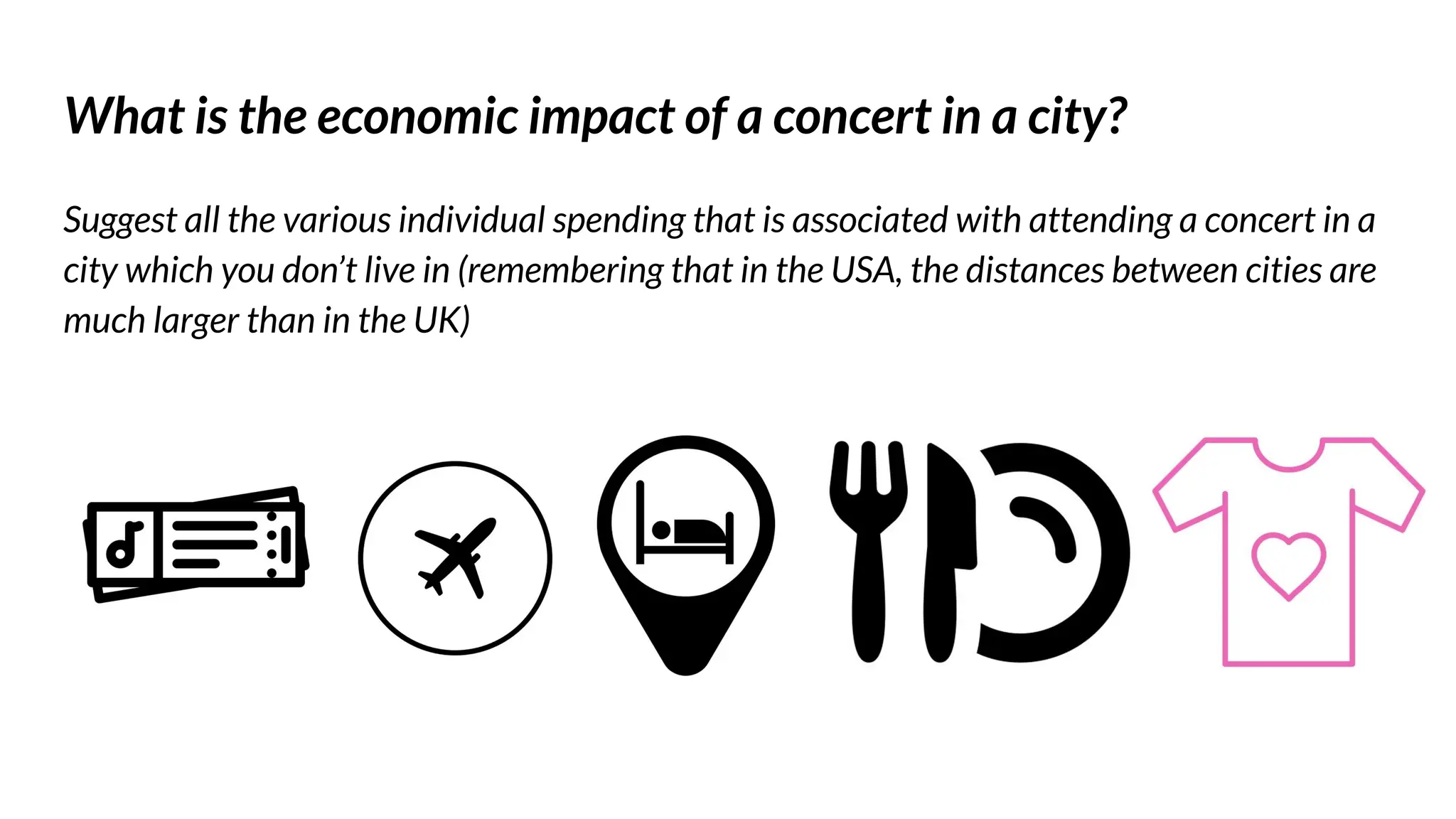 What is the economic impact of a concert in a city?
Suggest all the various individual spending that is associated with attending a concert in a
city which you don’t live in (remembering that in the USA, the distances between cities are
much larger than in the UK)
 