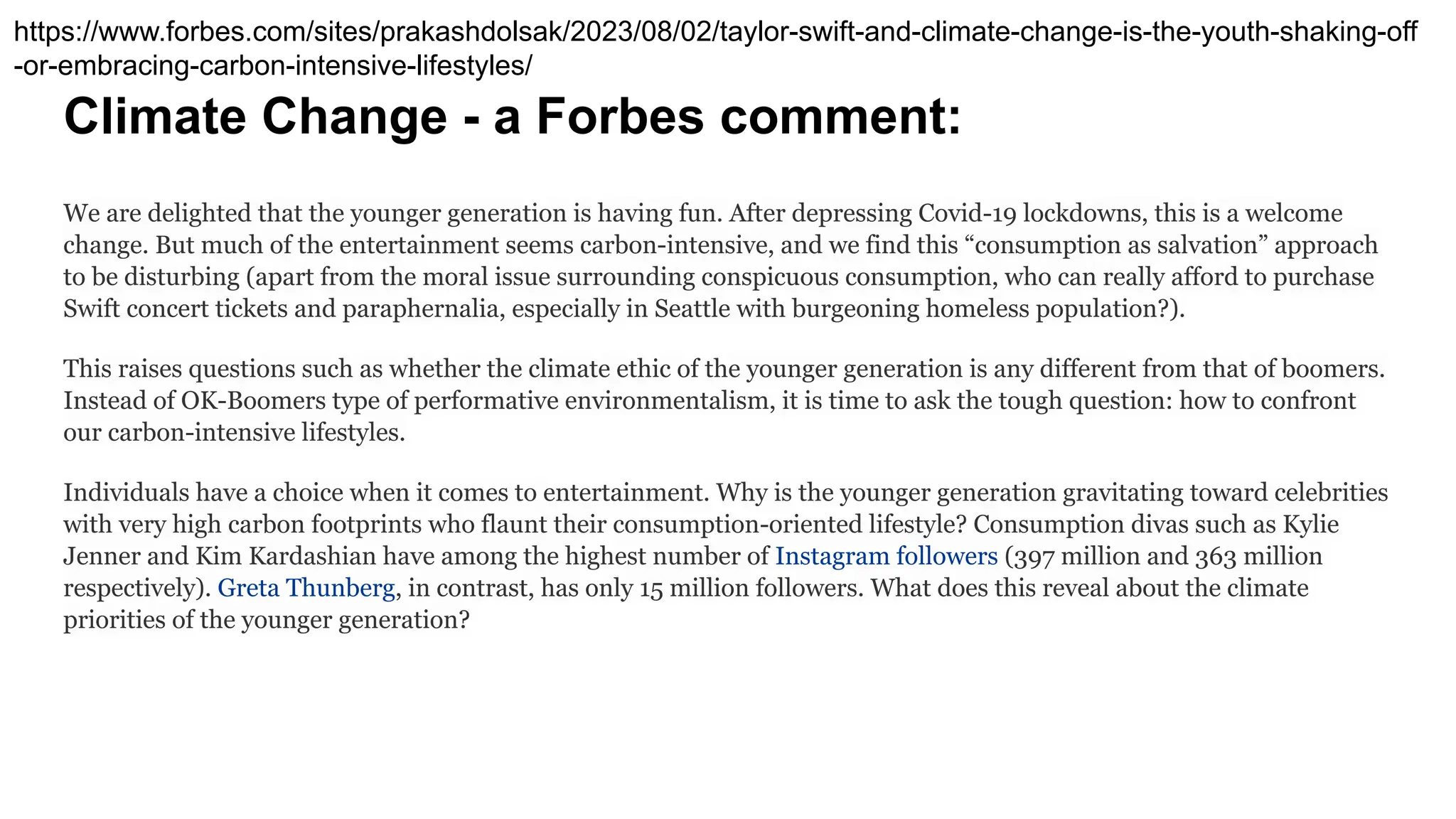 Climate Change - a Forbes comment:
We are delighted that the younger generation is having fun. After depressing Covid-19 lockdowns, this is a welcome
change. But much of the entertainment seems carbon-intensive, and we find this “consumption as salvation” approach
to be disturbing (apart from the moral issue surrounding conspicuous consumption, who can really afford to purchase
Swift concert tickets and paraphernalia, especially in Seattle with burgeoning homeless population?).
This raises questions such as whether the climate ethic of the younger generation is any different from that of boomers.
Instead of OK-Boomers type of performative environmentalism, it is time to ask the tough question: how to confront
our carbon-intensive lifestyles.
Individuals have a choice when it comes to entertainment. Why is the younger generation gravitating toward celebrities
with very high carbon footprints who flaunt their consumption-oriented lifestyle? Consumption divas such as Kylie
Jenner and Kim Kardashian have among the highest number of Instagram followers (397 million and 363 million
respectively). Greta Thunberg, in contrast, has only 15 million followers. What does this reveal about the climate
priorities of the younger generation?
https://www.forbes.com/sites/prakashdolsak/2023/08/02/taylor-swift-and-climate-change-is-the-youth-shaking-off
-or-embracing-carbon-intensive-lifestyles/
 