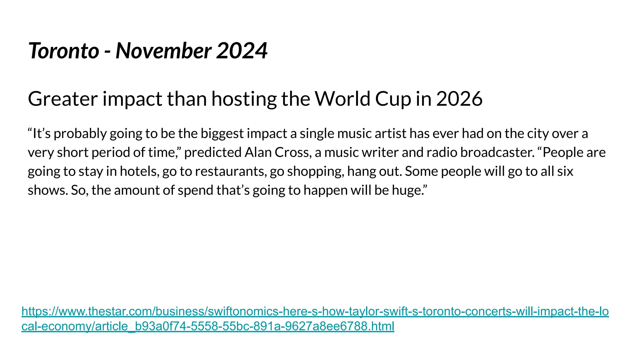 Toronto - November 2024
Greater impact than hosting the World Cup in 2026
“It’s probably going to be the biggest impact a single music artist has ever had on the city over a
very short period of time,” predicted Alan Cross, a music writer and radio broadcaster. “People are
going to stay in hotels, go to restaurants, go shopping, hang out. Some people will go to all six
shows. So, the amount of spend that’s going to happen will be huge.”
https://www.thestar.com/business/swiftonomics-here-s-how-taylor-swift-s-toronto-concerts-will-impact-the-lo
cal-economy/article_b93a0f74-5558-55bc-891a-9627a8ee6788.html
 