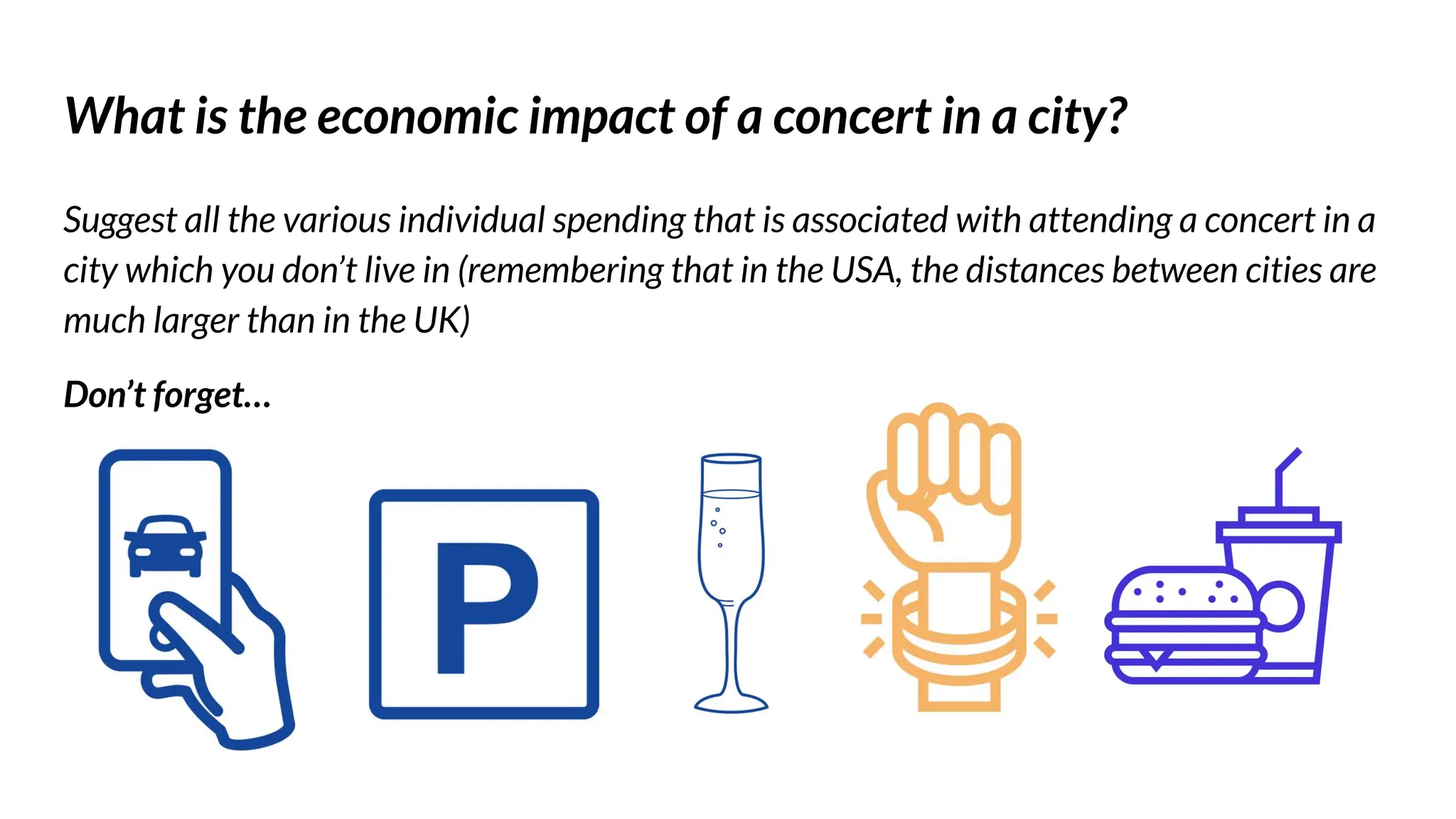 What is the economic impact of a concert in a city?
Suggest all the various individual spending that is associated with attending a concert in a
city which you don’t live in (remembering that in the USA, the distances between cities are
much larger than in the UK)
Don’t forget…
 