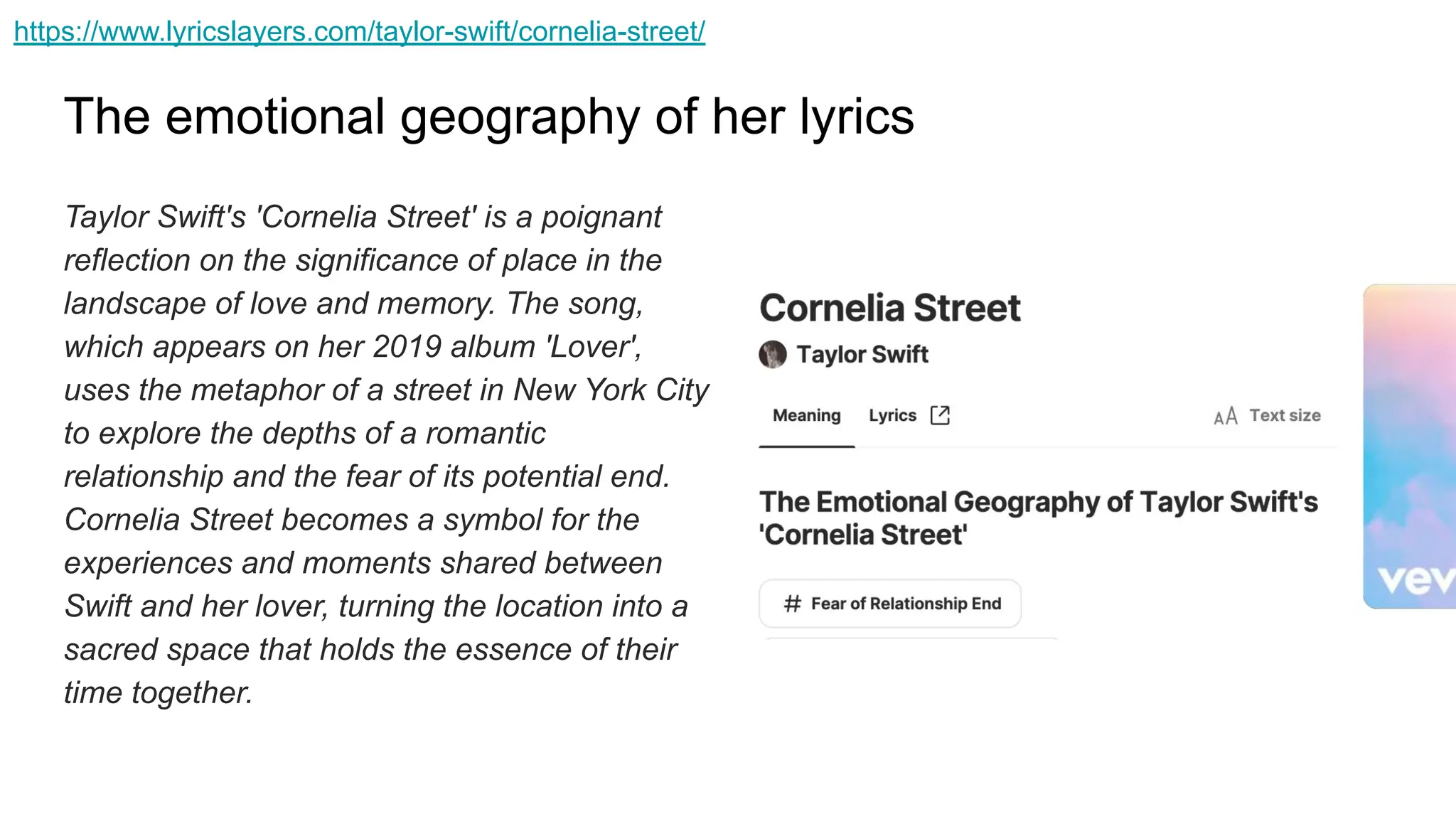 The emotional geography of her lyrics
Taylor Swift's 'Cornelia Street' is a poignant
reflection on the significance of place in the
landscape of love and memory. The song,
which appears on her 2019 album 'Lover',
uses the metaphor of a street in New York City
to explore the depths of a romantic
relationship and the fear of its potential end.
Cornelia Street becomes a symbol for the
experiences and moments shared between
Swift and her lover, turning the location into a
sacred space that holds the essence of their
time together.
https://www.lyricslayers.com/taylor-swift/cornelia-street/
 