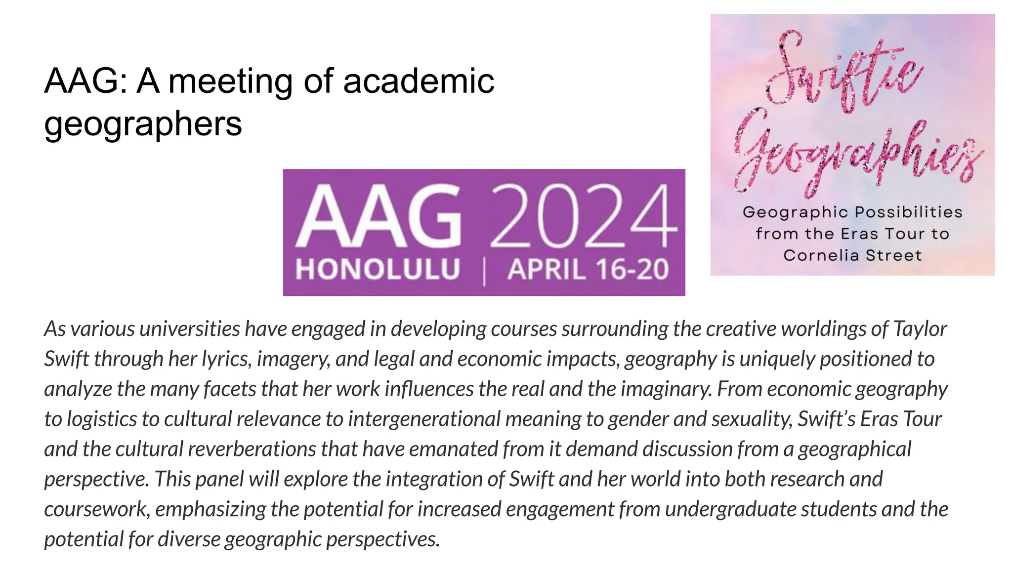 AAG: A meeting of academic
geographers
As various universities have engaged in developing courses surrounding the creative worldings of Taylor
Swift through her lyrics, imagery, and legal and economic impacts, geography is uniquely positioned to
analyze the many facets that her work inﬂuences the real and the imaginary. From economic geography
to logistics to cultural relevance to intergenerational meaning to gender and sexuality, Swift’s Eras Tour
and the cultural reverberations that have emanated from it demand discussion from a geographical
perspective. This panel will explore the integration of Swift and her world into both research and
coursework, emphasizing the potential for increased engagement from undergraduate students and the
potential for diverse geographic perspectives.
 