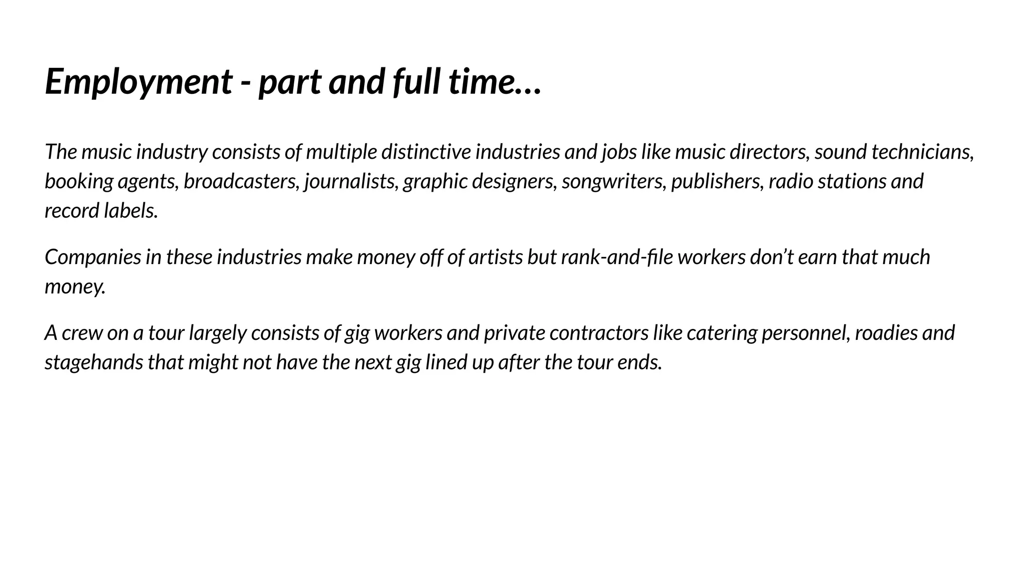Employment - part and full time…
The music industry consists of multiple distinctive industries and jobs like music directors, sound technicians,
booking agents, broadcasters, journalists, graphic designers, songwriters, publishers, radio stations and
record labels.
Companies in these industries make money off of artists but rank-and-ﬁle workers don’t earn that much
money.
A crew on a tour largely consists of gig workers and private contractors like catering personnel, roadies and
stagehands that might not have the next gig lined up after the tour ends.
 