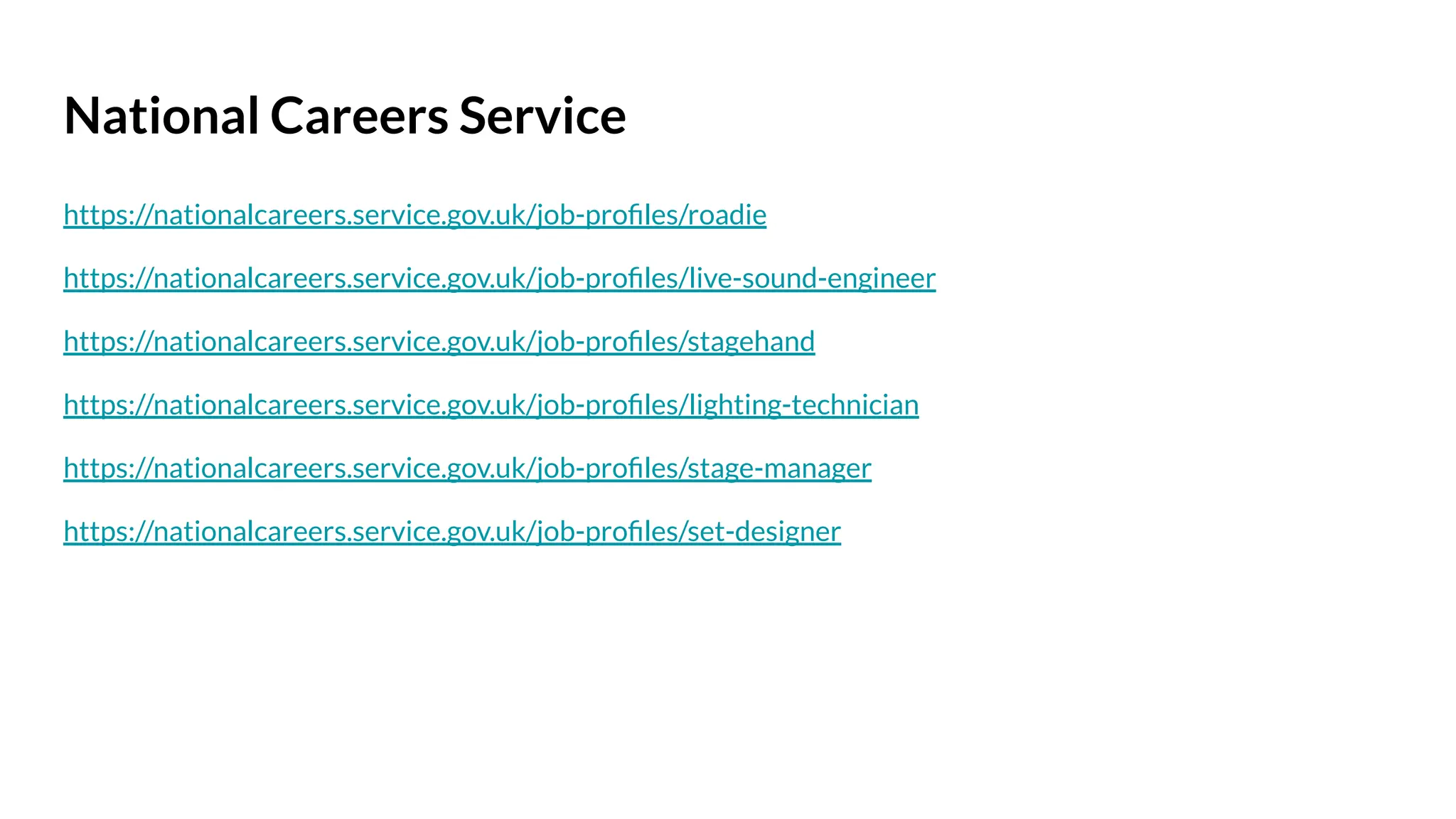 National Careers Service
https://nationalcareers.service.gov.uk/job-proﬁles/roadie
https://nationalcareers.service.gov.uk/job-proﬁles/live-sound-engineer
https://nationalcareers.service.gov.uk/job-proﬁles/stagehand
https://nationalcareers.service.gov.uk/job-proﬁles/lighting-technician
https://nationalcareers.service.gov.uk/job-proﬁles/stage-manager
https://nationalcareers.service.gov.uk/job-proﬁles/set-designer
 