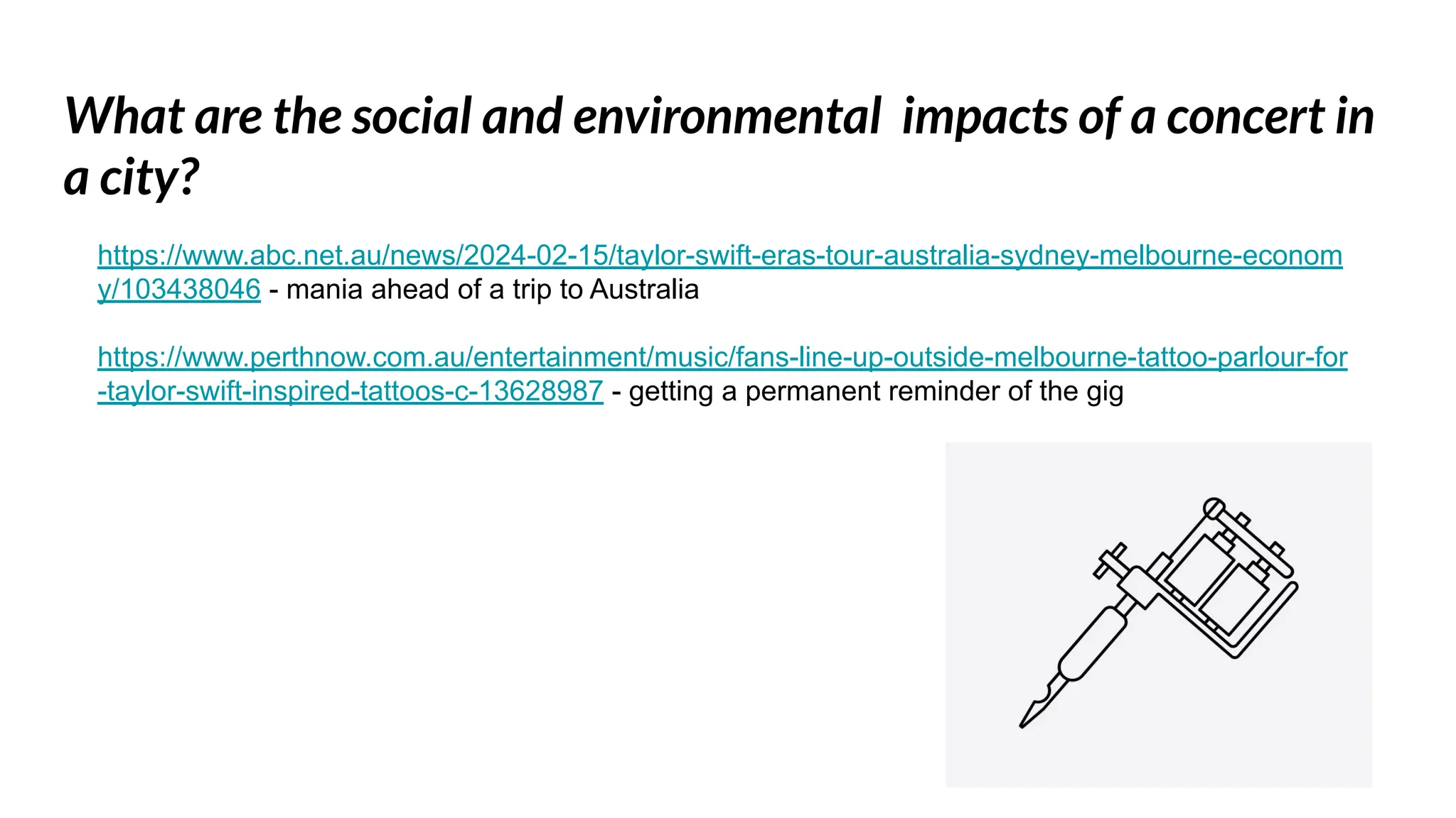 What are the social and environmental impacts of a concert in
a city?
https://www.abc.net.au/news/2024-02-15/taylor-swift-eras-tour-australia-sydney-melbourne-econom
y/103438046 - mania ahead of a trip to Australia
https://www.perthnow.com.au/entertainment/music/fans-line-up-outside-melbourne-tattoo-parlour-for
-taylor-swift-inspired-tattoos-c-13628987 - getting a permanent reminder of the gig
 