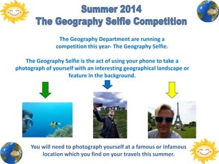 The Geography Department are running a
competition this year- The Geography Selfie.
The Geography Selfie is the act of using your phone to take a
photograph of yourself with an interesting geographical landscape or
feature in the background.
You will need to photograph yourself at a famous or infamous
location which you find on your travels this summer.
 