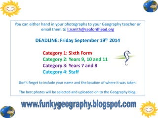 You can either hand in your photographs to your Geography teacher or
email them to lizsmith@seafordhead.org
DEADLINE: Friday September 19th 2014
Category 1: Sixth Form
Category 2: Years 9, 10 and 11
Category 3: Years 7 and 8
Category 4: Staff
Don’t forget to include your name and the location of where it was taken.
The best photos will be selected and uploaded on to the Geography blog.
 