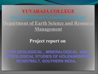 YUVARAJA COLLEGE
(An Autonomous Constituent college)
Department of Earth Science and Resource
Management
Project report on
THE GEOLOGICAL , MINERALOGICAL AND
PETROLOGICAL STUDIES OF HOLENARSIPURA
SCHISTBELT, SOUTHERN INDIA.
 