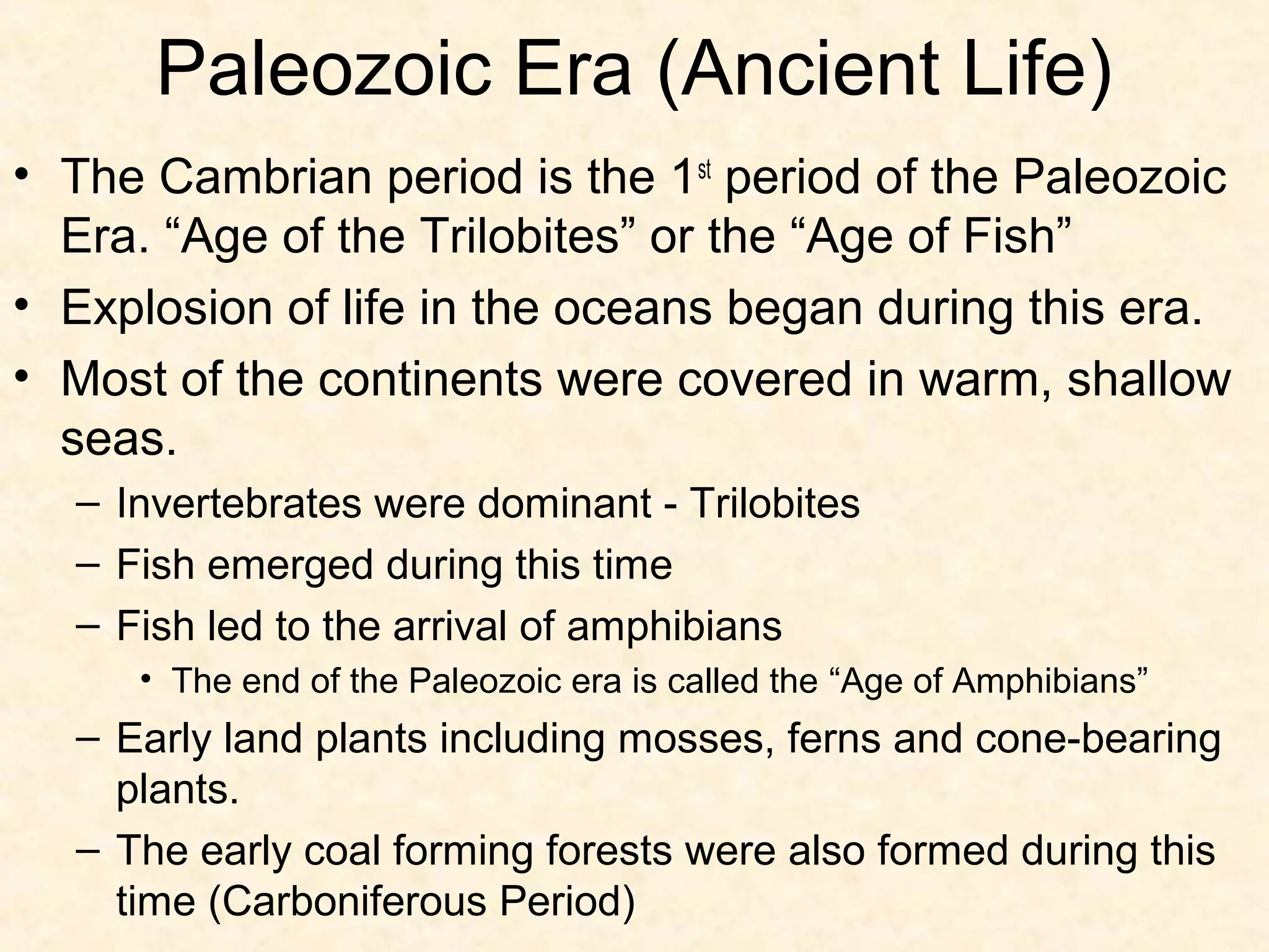 Paleozoic Era (Ancient Life)
• The Cambrian period is the 1st period of the Paleozoic
  Era. “Age of the Trilobites” or the “Age of Fish”
• Explosion of life in the oceans began during this era.
• Most of the continents were covered in warm, shallow
  seas.
  – Invertebrates were dominant - Trilobites
  – Fish emerged during this time
  – Fish led to the arrival of amphibians
     • The end of the Paleozoic era is called the “Age of Amphibians”
  – Early land plants including mosses, ferns and cone-bearing
    plants.
  – The early coal forming forests were also formed during this
    time (Carboniferous Period)
 
