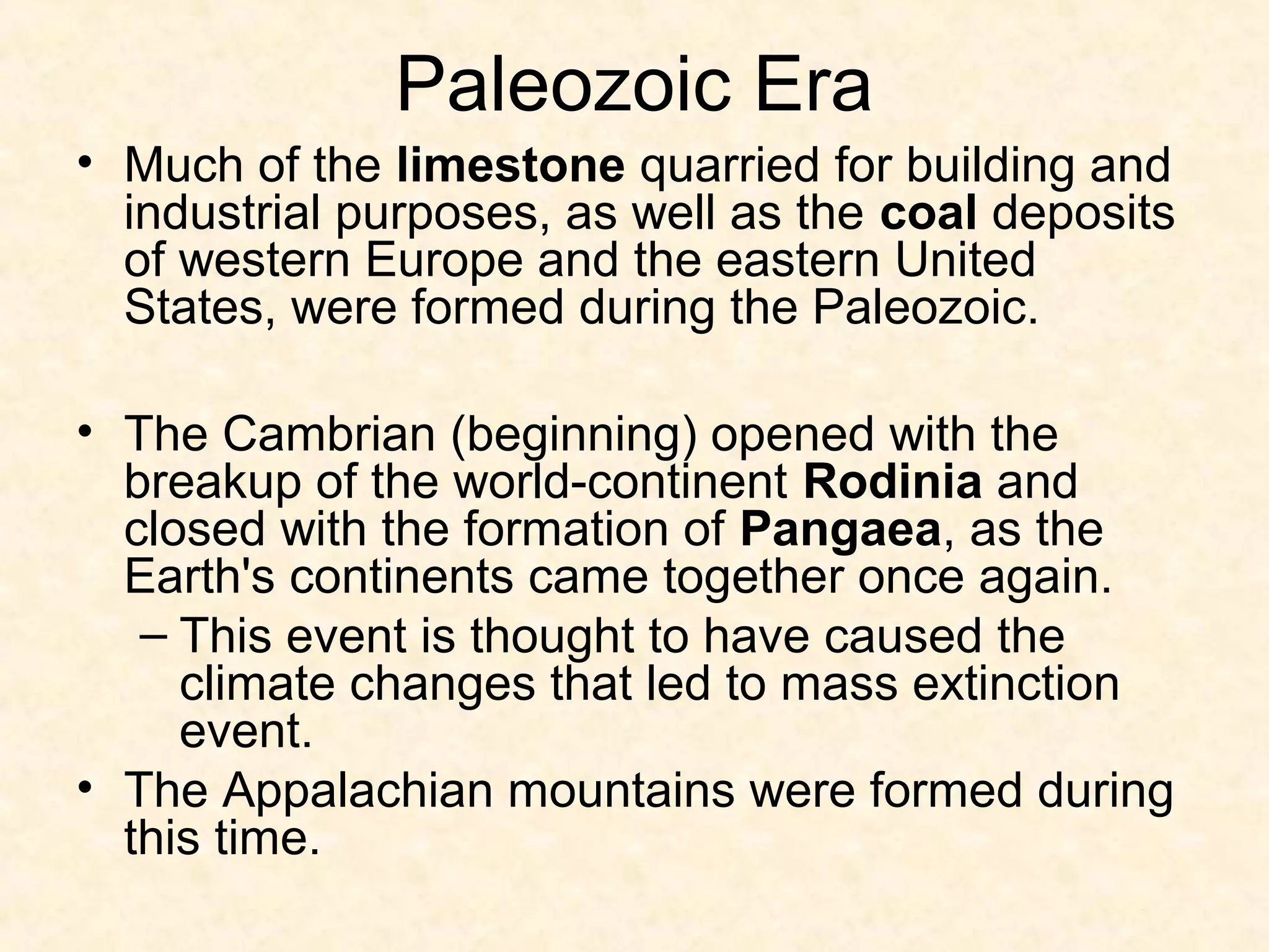 Paleozoic Era
• Much of the limestone quarried for building and
  industrial purposes, as well as the coal deposits
  of western Europe and the eastern United
  States, were formed during the Paleozoic.

• The Cambrian (beginning) opened with the
  breakup of the world-continent Rodinia and
  closed with the formation of Pangaea, as the
  Earth's continents came together once again.
   – This event is thought to have caused the
     climate changes that led to mass extinction
     event.
• The Appalachian mountains were formed during
  this time.
 
