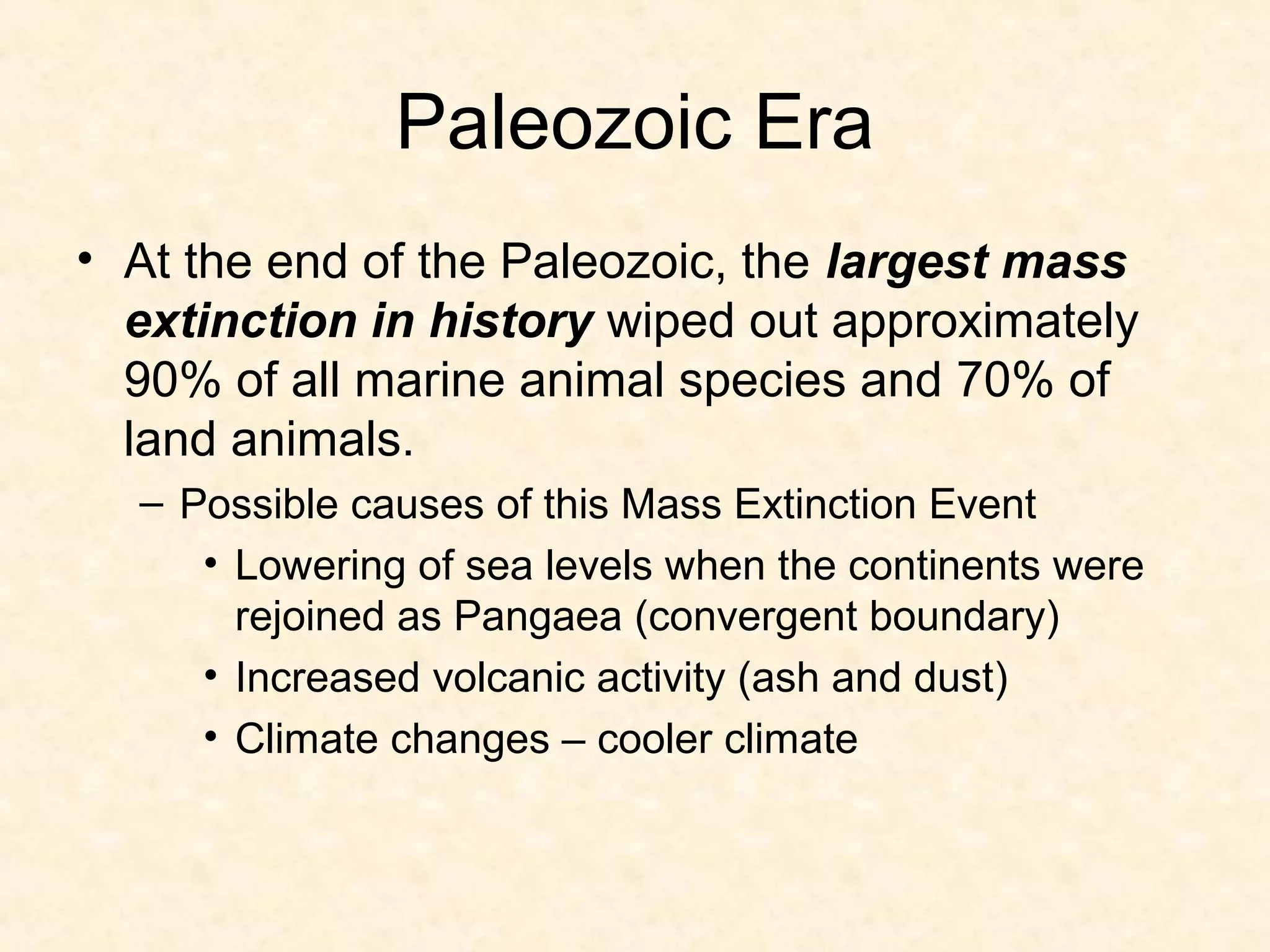 Paleozoic Era
• At the end of the Paleozoic, the largest mass
  extinction in history wiped out approximately
  90% of all marine animal species and 70% of
  land animals.
  – Possible causes of this Mass Extinction Event
     • Lowering of sea levels when the continents were
       rejoined as Pangaea (convergent boundary)
     • Increased volcanic activity (ash and dust)
     • Climate changes – cooler climate
 