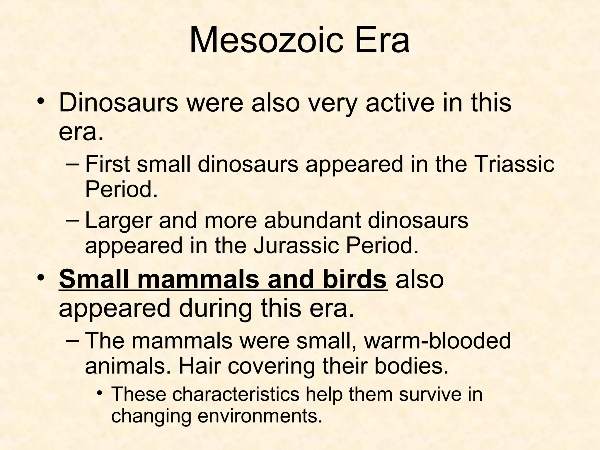 Mesozoic Era
• Dinosaurs were also very active in this
  era.
  – First small dinosaurs appeared in the Triassic
    Period.
  – Larger and more abundant dinosaurs
    appeared in the Jurassic Period.
• Small mammals and birds also
  appeared during this era.
  – The mammals were small, warm-blooded
    animals. Hair covering their bodies.
     • These characteristics help them survive in
       changing environments.
 