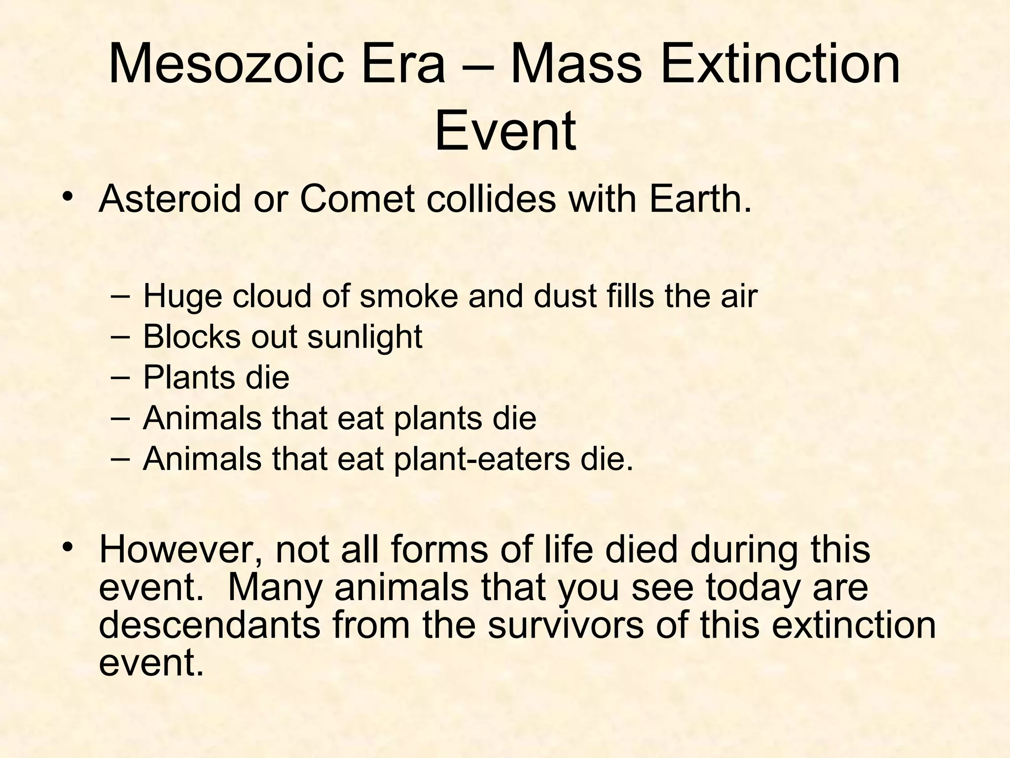 Mesozoic Era – Mass Extinction
              Event
• Asteroid or Comet collides with Earth.

  –   Huge cloud of smoke and dust fills the air
  –   Blocks out sunlight
  –   Plants die
  –   Animals that eat plants die
  –   Animals that eat plant-eaters die.

• However, not all forms of life died during this
  event. Many animals that you see today are
  descendants from the survivors of this extinction
  event.
 