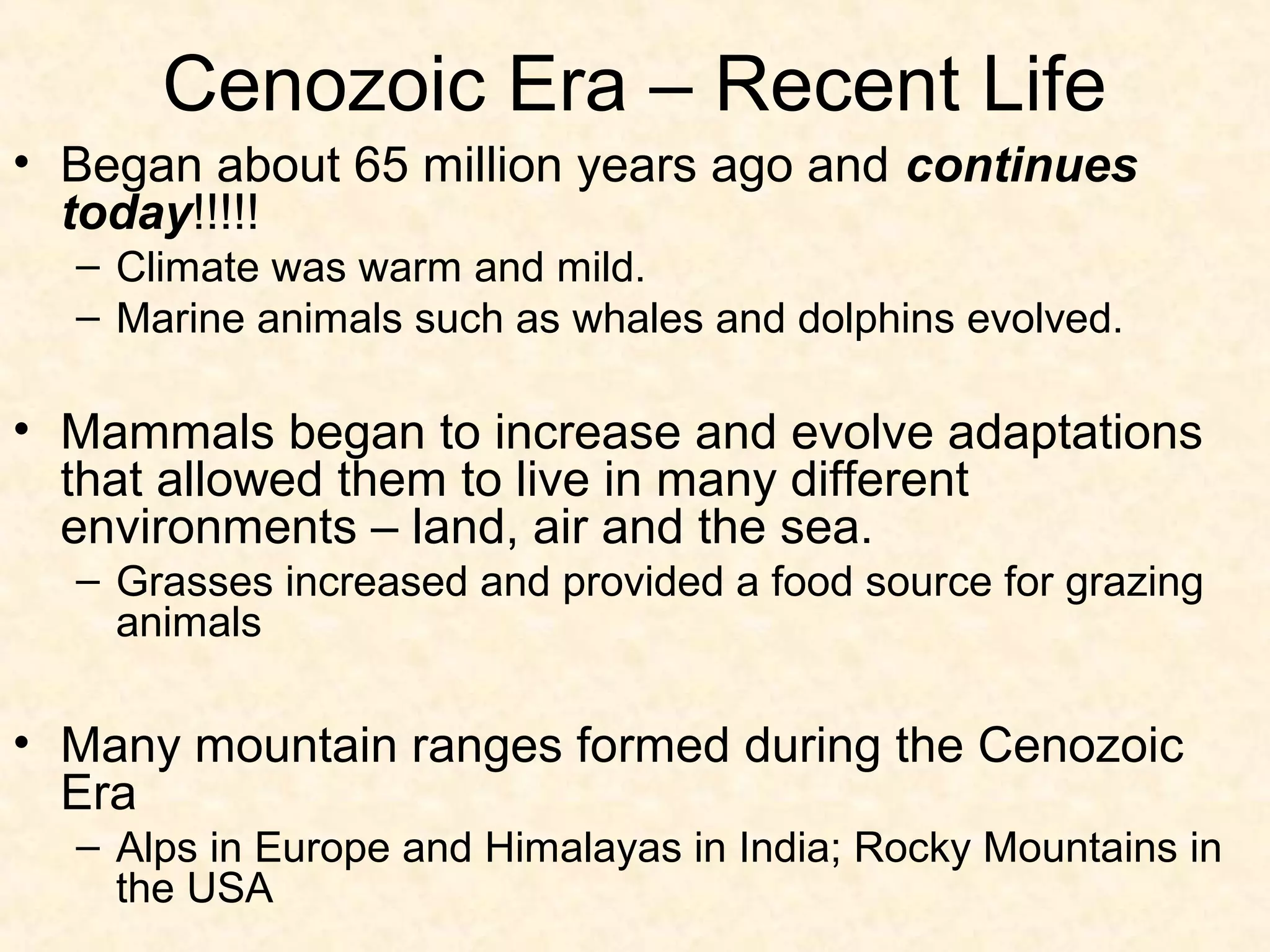 Cenozoic Era – Recent Life
• Began about 65 million years ago and continues
  today!!!!!
  – Climate was warm and mild.
  – Marine animals such as whales and dolphins evolved.

• Mammals began to increase and evolve adaptations
  that allowed them to live in many different
  environments – land, air and the sea.
  – Grasses increased and provided a food source for grazing
    animals

• Many mountain ranges formed during the Cenozoic
  Era
  – Alps in Europe and Himalayas in India; Rocky Mountains in
    the USA
 