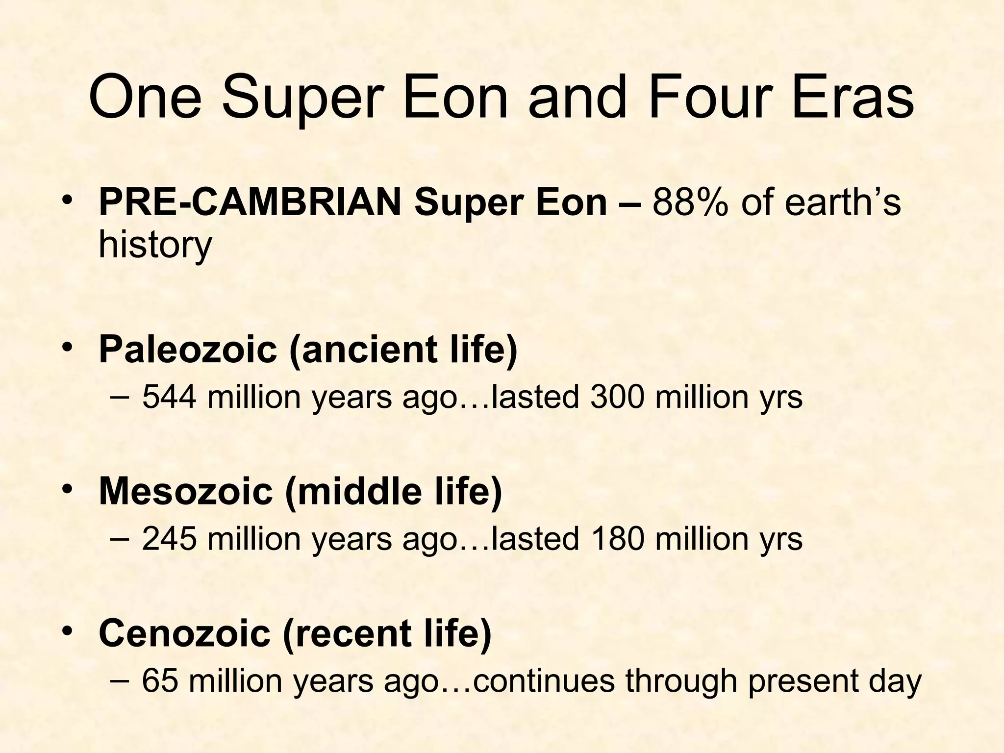One Super Eon and Four Eras
• PRE-CAMBRIAN Super Eon – 88% of earth’s
  history

• Paleozoic (ancient life)
  – 544 million years ago…lasted 300 million yrs

• Mesozoic (middle life)
  – 245 million years ago…lasted 180 million yrs

• Cenozoic (recent life)
  – 65 million years ago…continues through present day
 