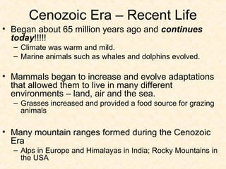 Cenozoic Era – Recent Life
• Began about 65 million years ago and continues
  today!!!!!
  – Climate was warm and mild.
  – Marine animals such as whales and dolphins evolved.

• Mammals began to increase and evolve adaptations
  that allowed them to live in many different
  environments – land, air and the sea.
  – Grasses increased and provided a food source for grazing
    animals

• Many mountain ranges formed during the Cenozoic
  Era
  – Alps in Europe and Himalayas in India; Rocky Mountains in
    the USA
 