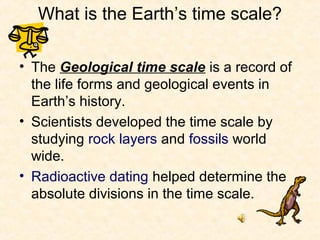What is the Earth’s time scale?

• The Geological time scale is a record of
  the life forms and geological events in
  Earth’s history.
• Scientists developed the time scale by
  studying rock layers and fossils world
  wide.
• Radioactive dating helped determine the
  absolute divisions in the time scale.
 