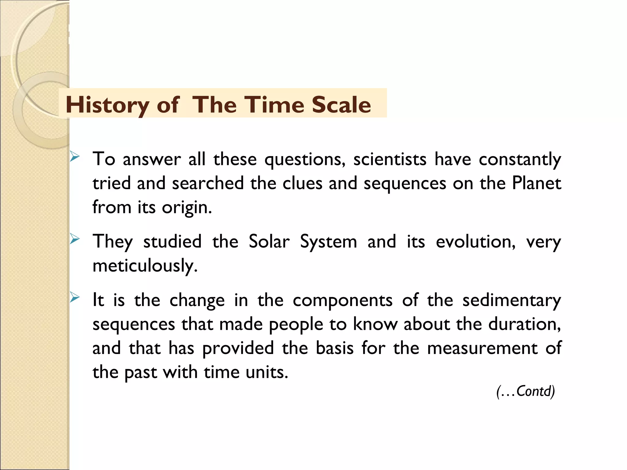 MHRD
NME-ICT
 To answer all these questions, scientists have constantly
tried and searched the clues and sequences on the Planet
from its origin.
 They studied the Solar System and its evolution, very
meticulously.
 It is the change in the components of the sedimentary
sequences that made people to know about the duration,
and that has provided the basis for the measurement of
the past with time units.
(…Contd)
History of The Time Scale
 