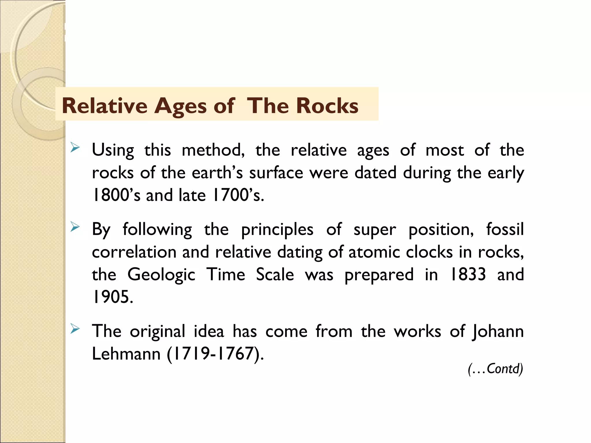 MHRD
NME-ICT
 Using this method, the relative ages of most of the
rocks of the earth’s surface were dated during the early
1800’s and late 1700’s.
 By following the principles of super position, fossil
correlation and relative dating of atomic clocks in rocks,
the Geologic Time Scale was prepared in 1833 and
1905.
 The original idea has come from the works of Johann
Lehmann (1719-1767).
Relative Ages of The Rocks
(…Contd)
 