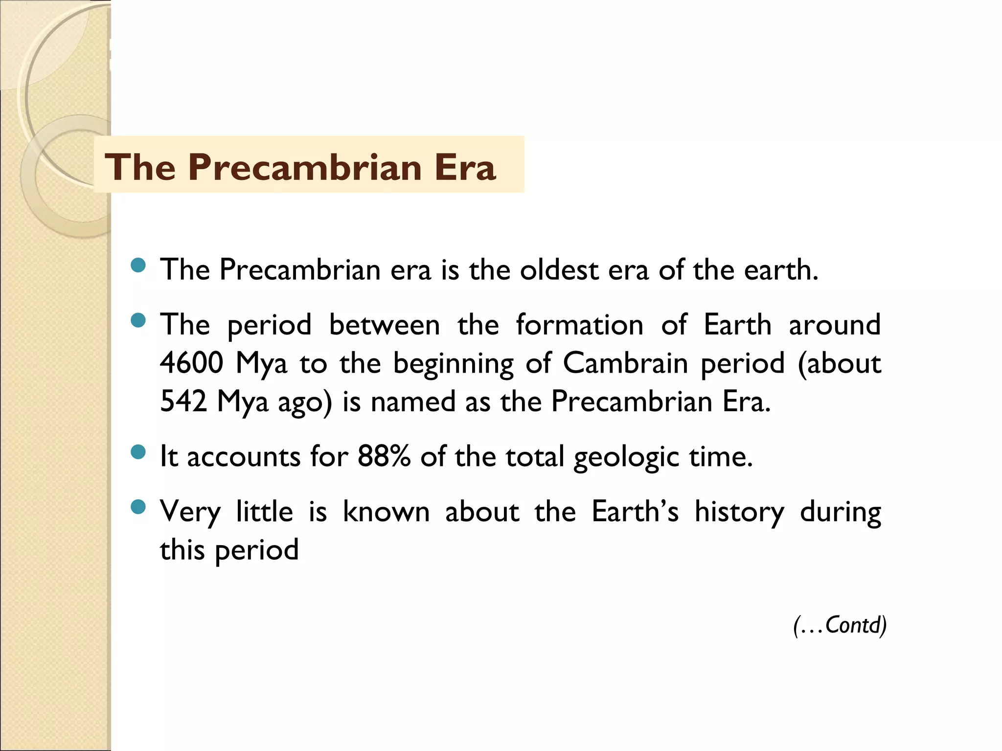MHRD
NME-ICT
 The Precambrian era is the oldest era of the earth.
 The period between the formation of Earth around
4600 Mya to the beginning of Cambrain period (about
542 Mya ago) is named as the Precambrian Era.
 It accounts for 88% of the total geologic time.
 Very little is known about the Earth’s history during
this period
The Precambrian Era
(…Contd)
 