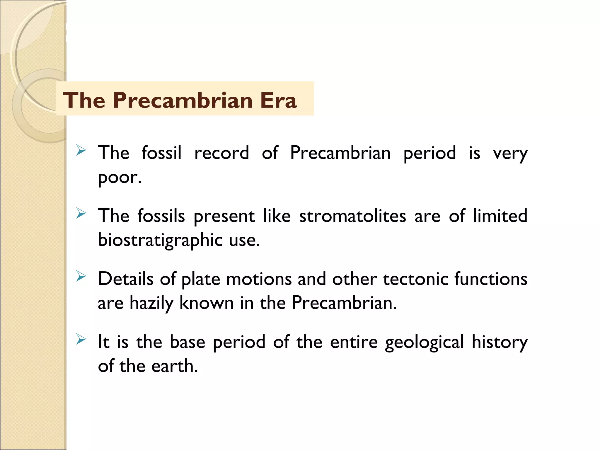 MHRD
NME-ICT
 The fossil record of Precambrian period is very
poor.
 The fossils present like stromatolites are of limited
biostratigraphic use.
 Details of plate motions and other tectonic functions
are hazily known in the Precambrian.
 It is the base period of the entire geological history
of the earth.
The Precambrian Era
 