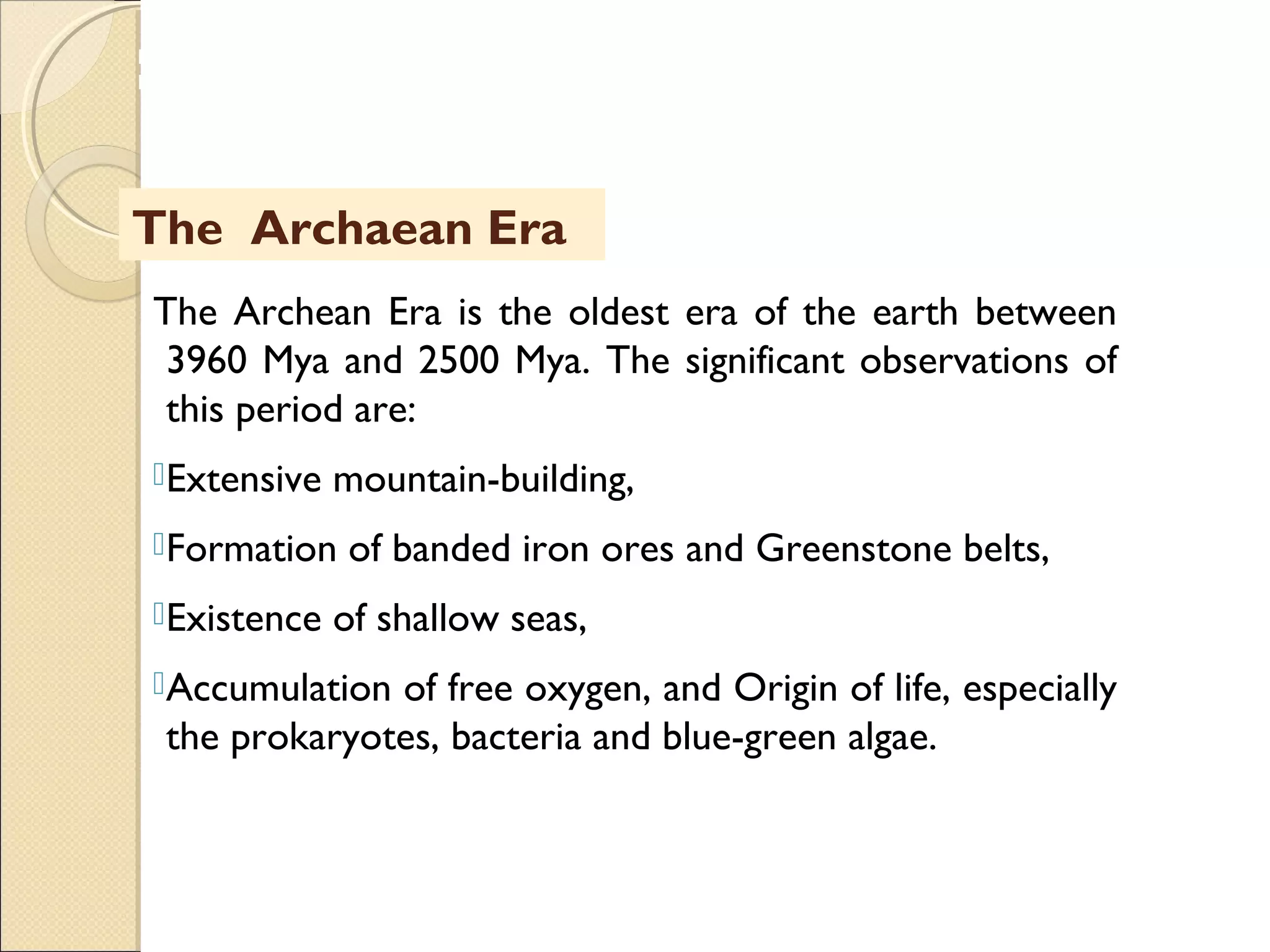 MHRD
NME-ICT
The Archaean Era
The Archean Era is the oldest era of the earth between
3960 Mya and 2500 Mya. The significant observations of
this period are:
Extensive mountain-building,
Formation of banded iron ores and Greenstone belts,
Existence of shallow seas,
Accumulation of free oxygen, and Origin of life, especially
the prokaryotes, bacteria and blue-green algae.
 