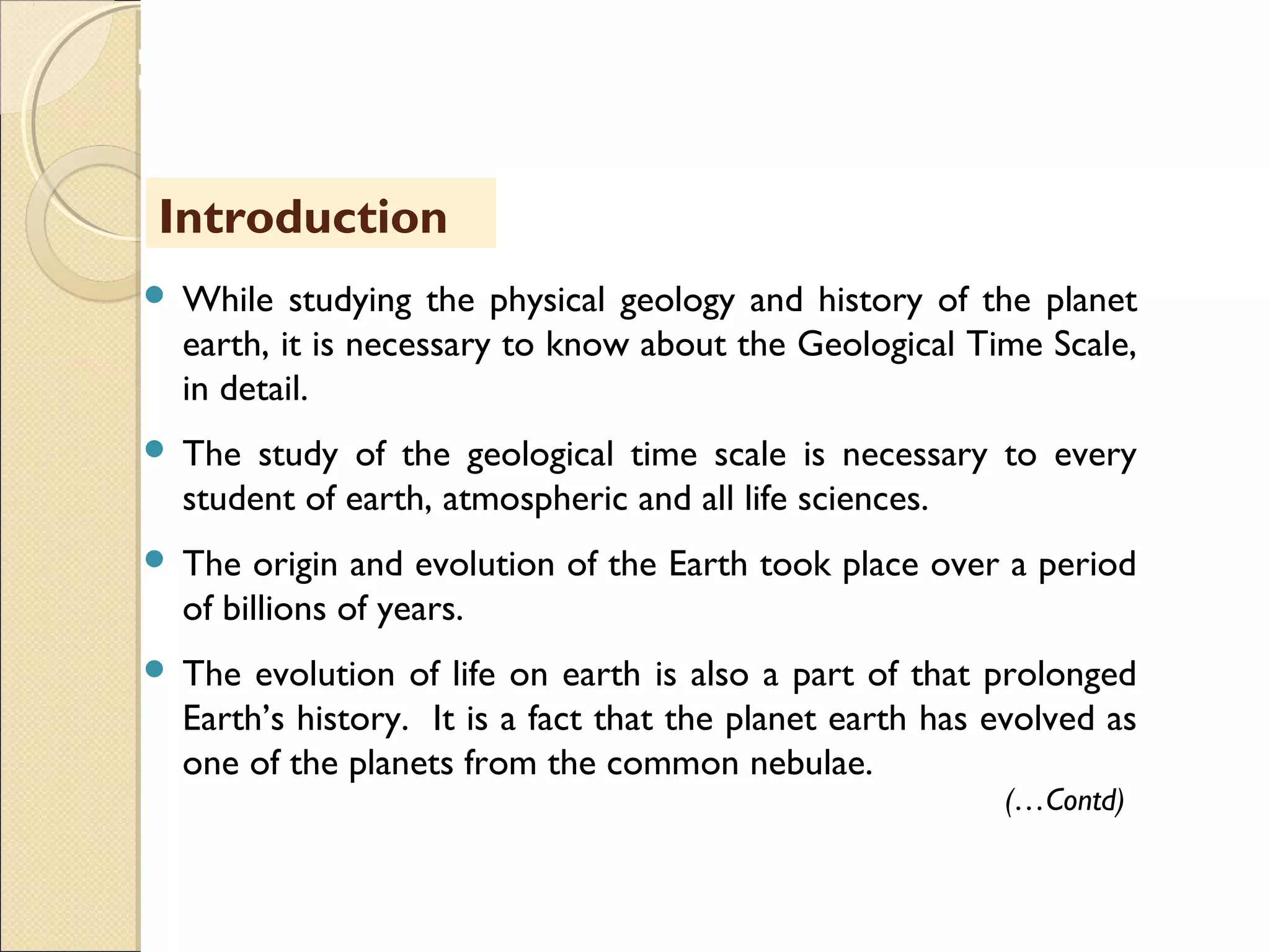MHRD
NME-ICT
 While studying the physical geology and history of the planet
earth, it is necessary to know about the Geological Time Scale,
in detail.
 The study of the geological time scale is necessary to every
student of earth, atmospheric and all life sciences.
 The origin and evolution of the Earth took place over a period
of billions of years.
 The evolution of life on earth is also a part of that prolonged
Earth’s history. It is a fact that the planet earth has evolved as
one of the planets from the common nebulae.
Introduction
(…Contd)
 