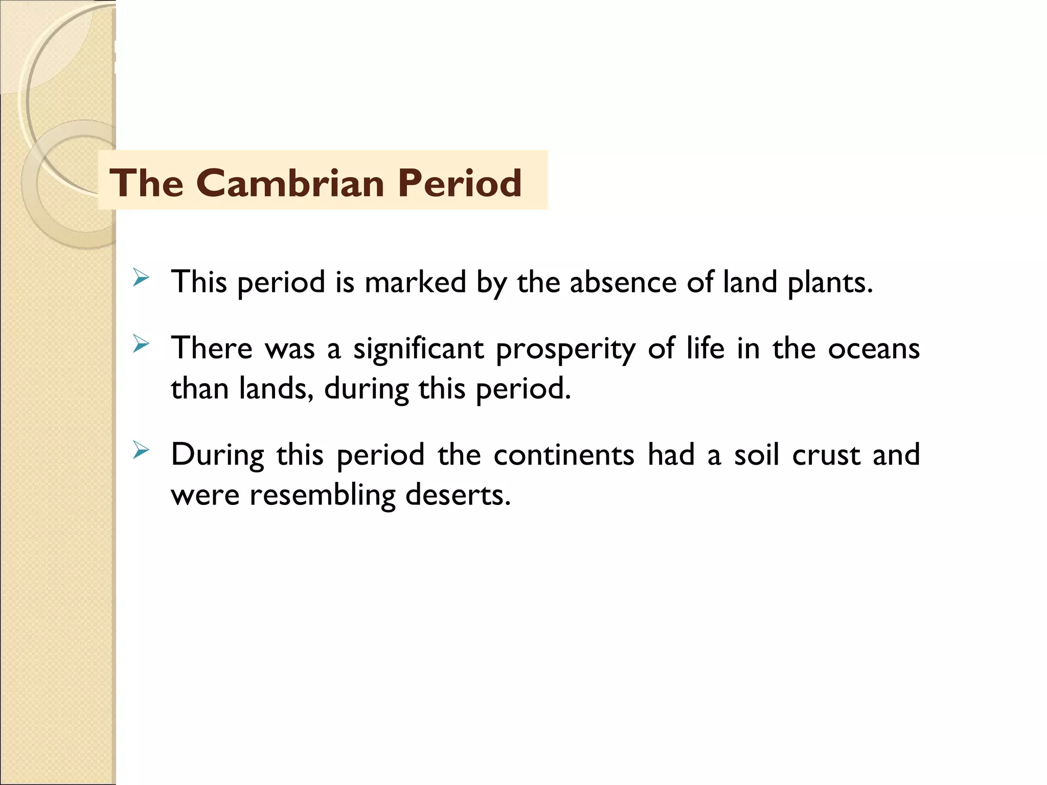 MHRD
NME-ICT
The Cambrian Period
 This period is marked by the absence of land plants.
 There was a significant prosperity of life in the oceans
than lands, during this period.
 During this period the continents had a soil crust and
were resembling deserts.
 