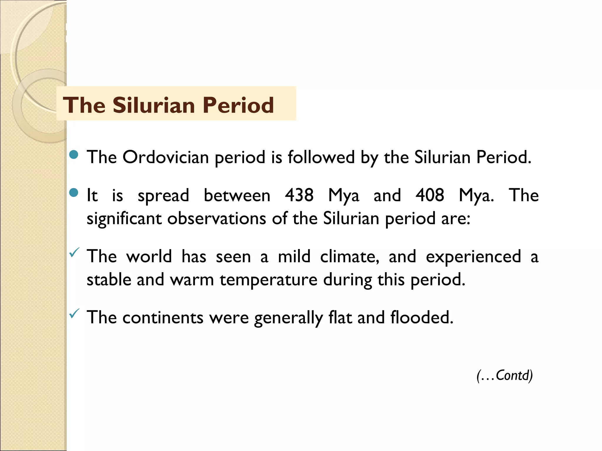 MHRD
NME-ICT
 The Ordovician period is followed by the Silurian Period.
 It is spread between 438 Mya and 408 Mya. The
significant observations of the Silurian period are:
 The world has seen a mild climate, and experienced a
stable and warm temperature during this period.
 The continents were generally flat and flooded.
The Silurian Period
(…Contd)
 