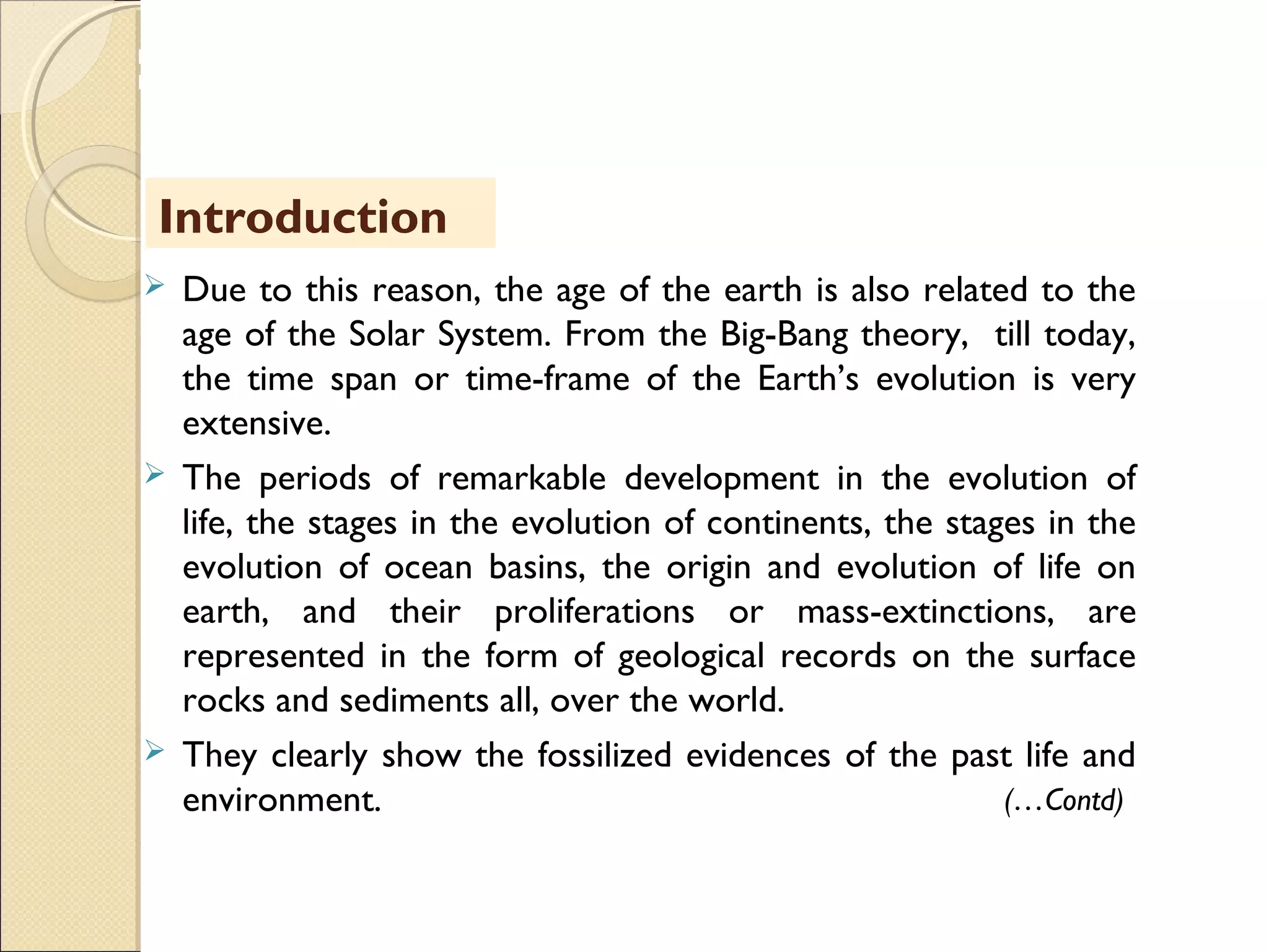 MHRD
NME-ICT
 Due to this reason, the age of the earth is also related to the
age of the Solar System. From the Big-Bang theory, till today,
the time span or time-frame of the Earth’s evolution is very
extensive.
 The periods of remarkable development in the evolution of
life, the stages in the evolution of continents, the stages in the
evolution of ocean basins, the origin and evolution of life on
earth, and their proliferations or mass-extinctions, are
represented in the form of geological records on the surface
rocks and sediments all, over the world.
 They clearly show the fossilized evidences of the past life and
environment.
Introduction
(…Contd)
 