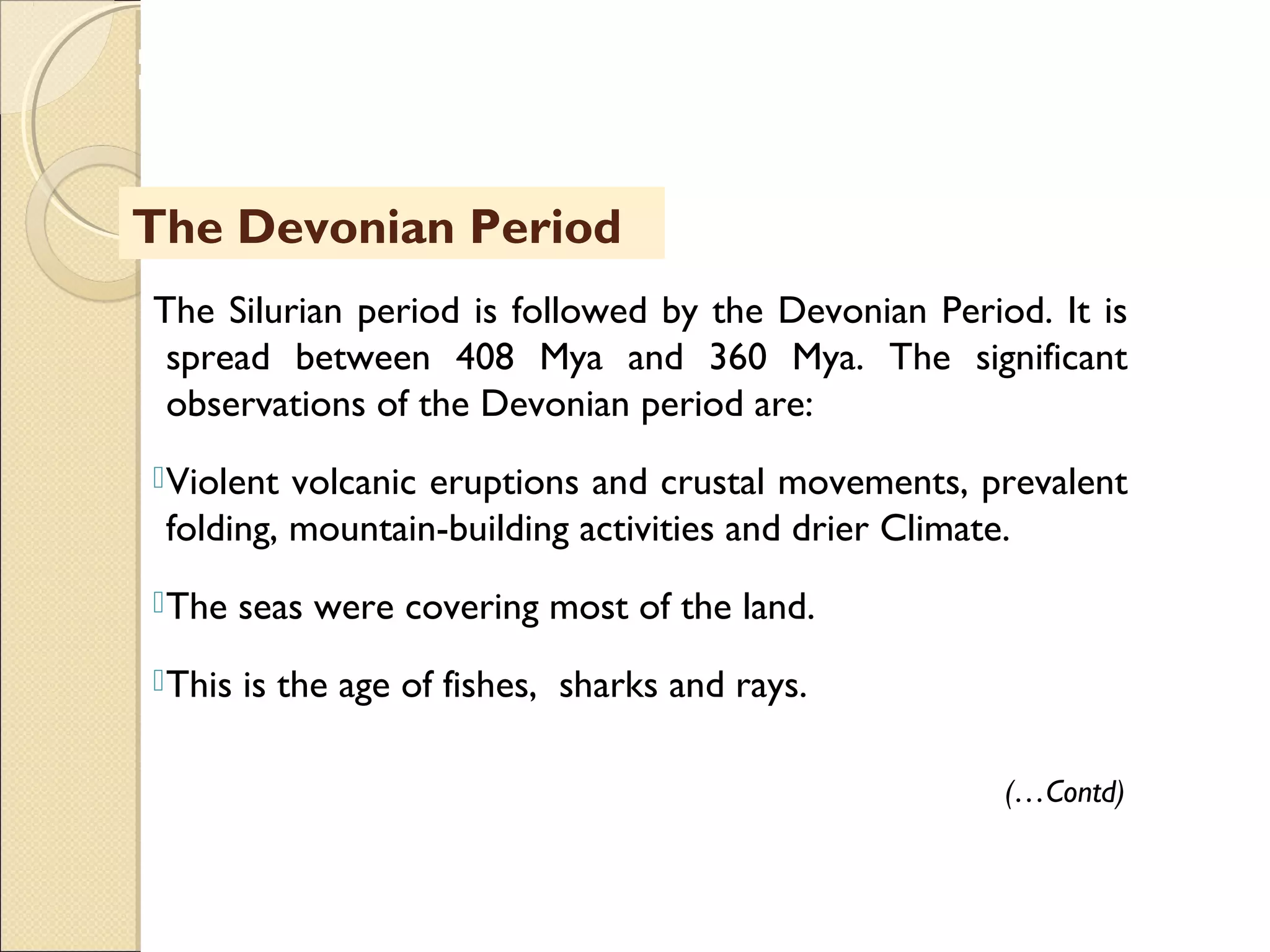 MHRD
NME-ICT
The Silurian period is followed by the Devonian Period. It is
spread between 408 Mya and 360 Mya. The significant
observations of the Devonian period are:
Violent volcanic eruptions and crustal movements, prevalent
folding, mountain-building activities and drier Climate.
The seas were covering most of the land.
This is the age of fishes, sharks and rays.
The Devonian Period
(…Contd)
 