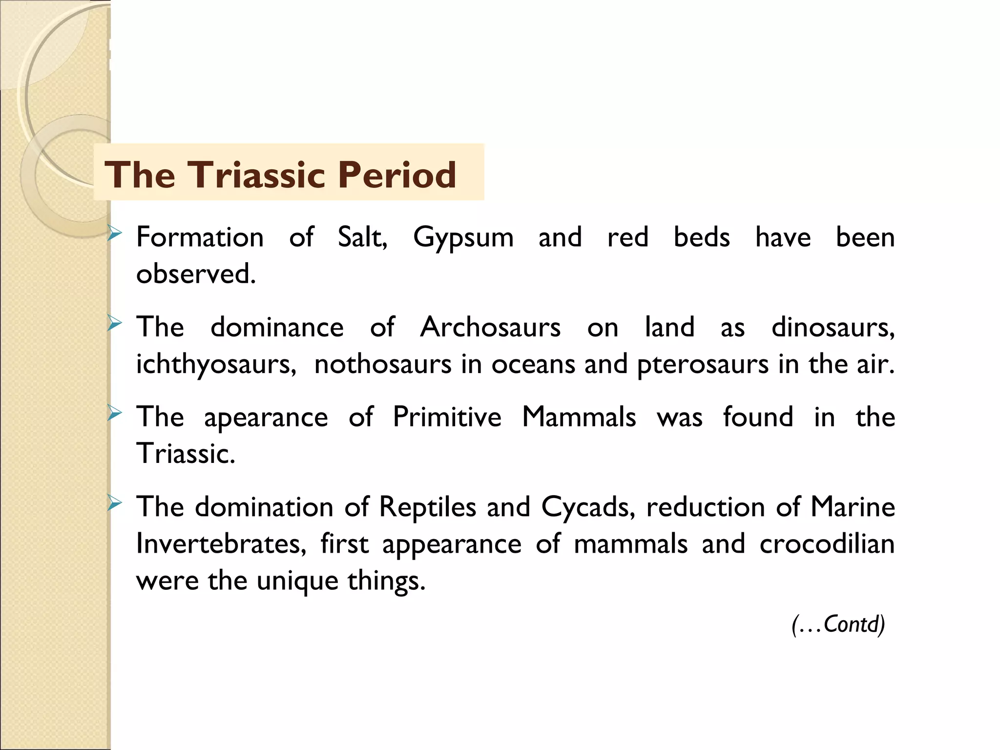MHRD
NME-ICT
The Triassic Period
 Formation of Salt, Gypsum and red beds have been
observed.
 The dominance of Archosaurs on land as dinosaurs,
ichthyosaurs, nothosaurs in oceans and pterosaurs in the air.
 The apearance of Primitive Mammals was found in the
Triassic.
 The domination of Reptiles and Cycads, reduction of Marine
Invertebrates, first appearance of mammals and crocodilian
were the unique things.
(…Contd)
 