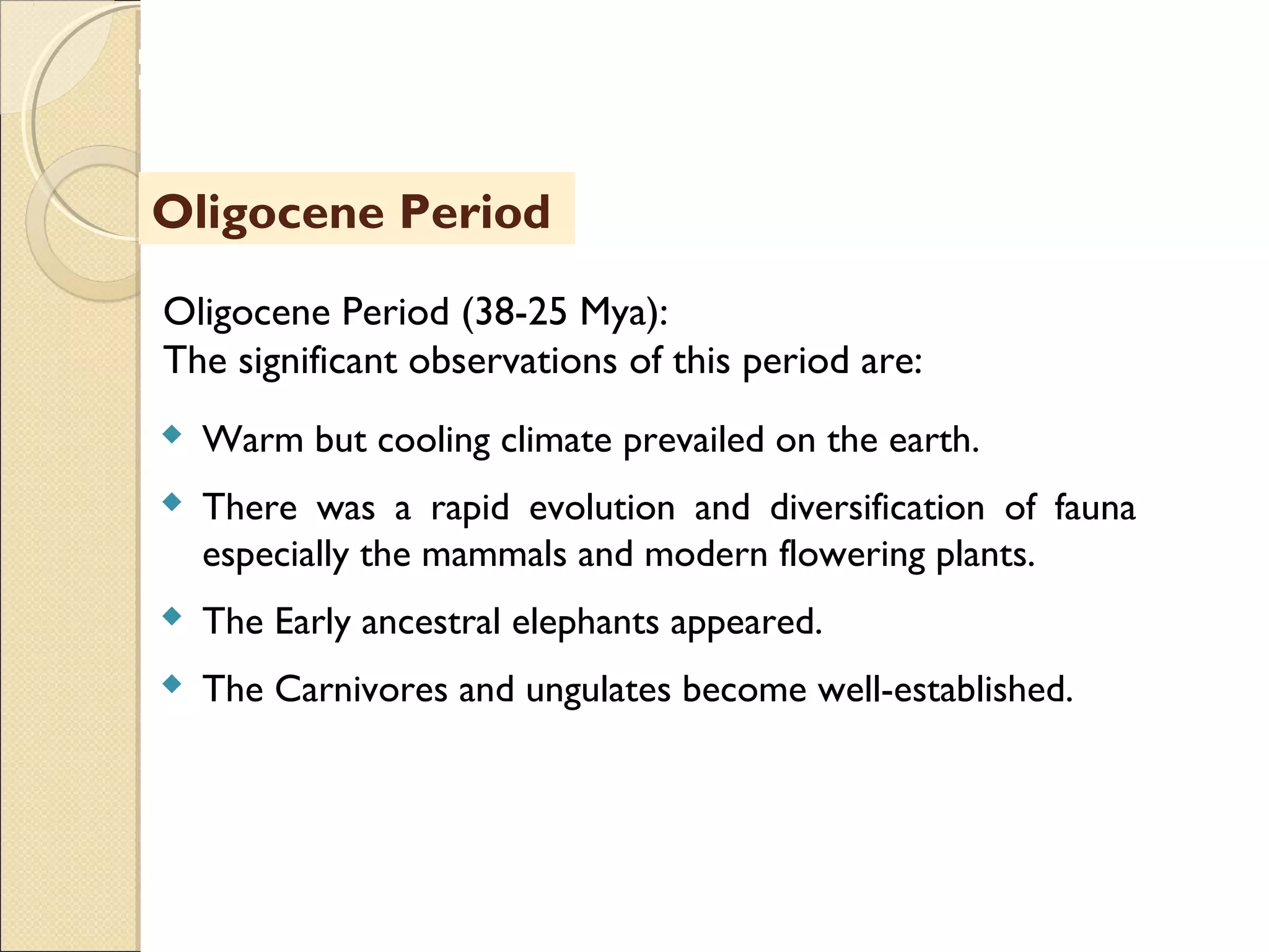 MHRD
NME-ICT
Oligocene Period (38-25 Mya):
The significant observations of this period are:
 Warm but cooling climate prevailed on the earth.
 There was a rapid evolution and diversification of fauna
especially the mammals and modern flowering plants.
 The Early ancestral elephants appeared.
 The Carnivores and ungulates become well-established.
Oligocene Period
 