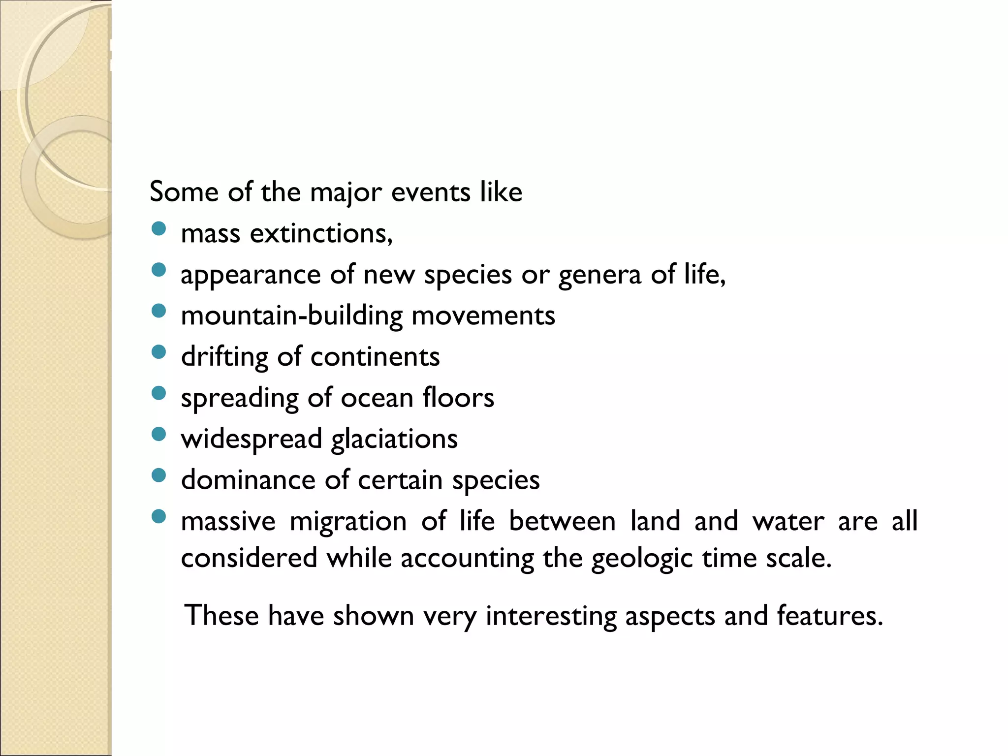 MHRD
NME-ICT
Some of the major events like
 mass extinctions,
 appearance of new species or genera of life,
 mountain-building movements
 drifting of continents
 spreading of ocean floors
 widespread glaciations
 dominance of certain species
 massive migration of life between land and water are all
considered while accounting the geologic time scale.
These have shown very interesting aspects and features.
 