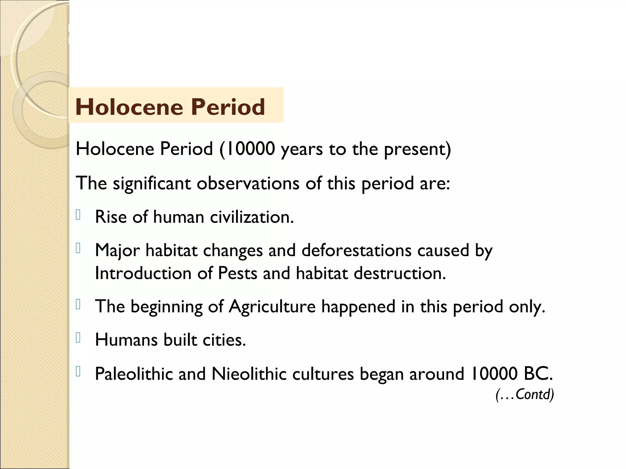 MHRD
NME-ICT
Holocene Period (10000 years to the present)
The significant observations of this period are:
 Rise of human civilization.
 Major habitat changes and deforestations caused by
Introduction of Pests and habitat destruction.
 The beginning of Agriculture happened in this period only.
 Humans built cities.
 Paleolithic and Nieolithic cultures began around 10000 BC.
Holocene Period
(…Contd)
 