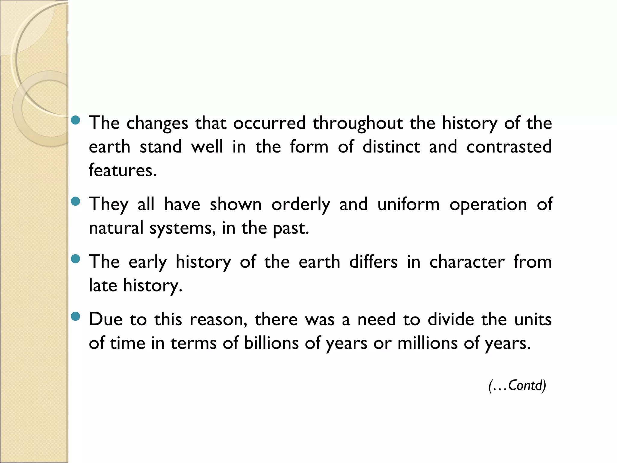 MHRD
NME-ICT
 The changes that occurred throughout the history of the
earth stand well in the form of distinct and contrasted
features.
 They all have shown orderly and uniform operation of
natural systems, in the past.
 The early history of the earth differs in character from
late history.
 Due to this reason, there was a need to divide the units
of time in terms of billions of years or millions of years.
(…Contd)
 
