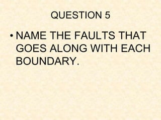 QUESTION 5
• NAME THE FAULTS THAT
GOES ALONG WITH EACH
BOUNDARY.
 