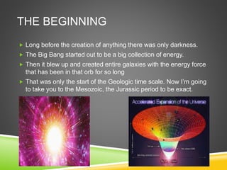 THE BEGINNING
 Long before the creation of anything there was only darkness.
 The Big Bang started out to be a big collection of energy.
 Then it blew up and created entire galaxies with the energy force
that has been in that orb for so long
 That was only the start of the Geologic time scale. Now I’m going
to take you to the Mesozoic, the Jurassic period to be exact.
 