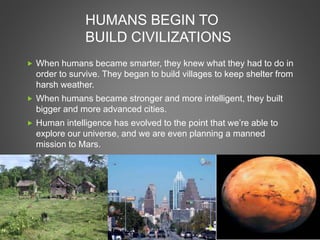 HUMANS BEGIN TO
BUILD CIVILIZATIONS
 When humans became smarter, they knew what they had to do in
order to survive. They began to build villages to keep shelter from
harsh weather.
 When humans became stronger and more intelligent, they built
bigger and more advanced cities.
 Human intelligence has evolved to the point that we’re able to
explore our universe, and we are even planning a manned
mission to Mars.
 