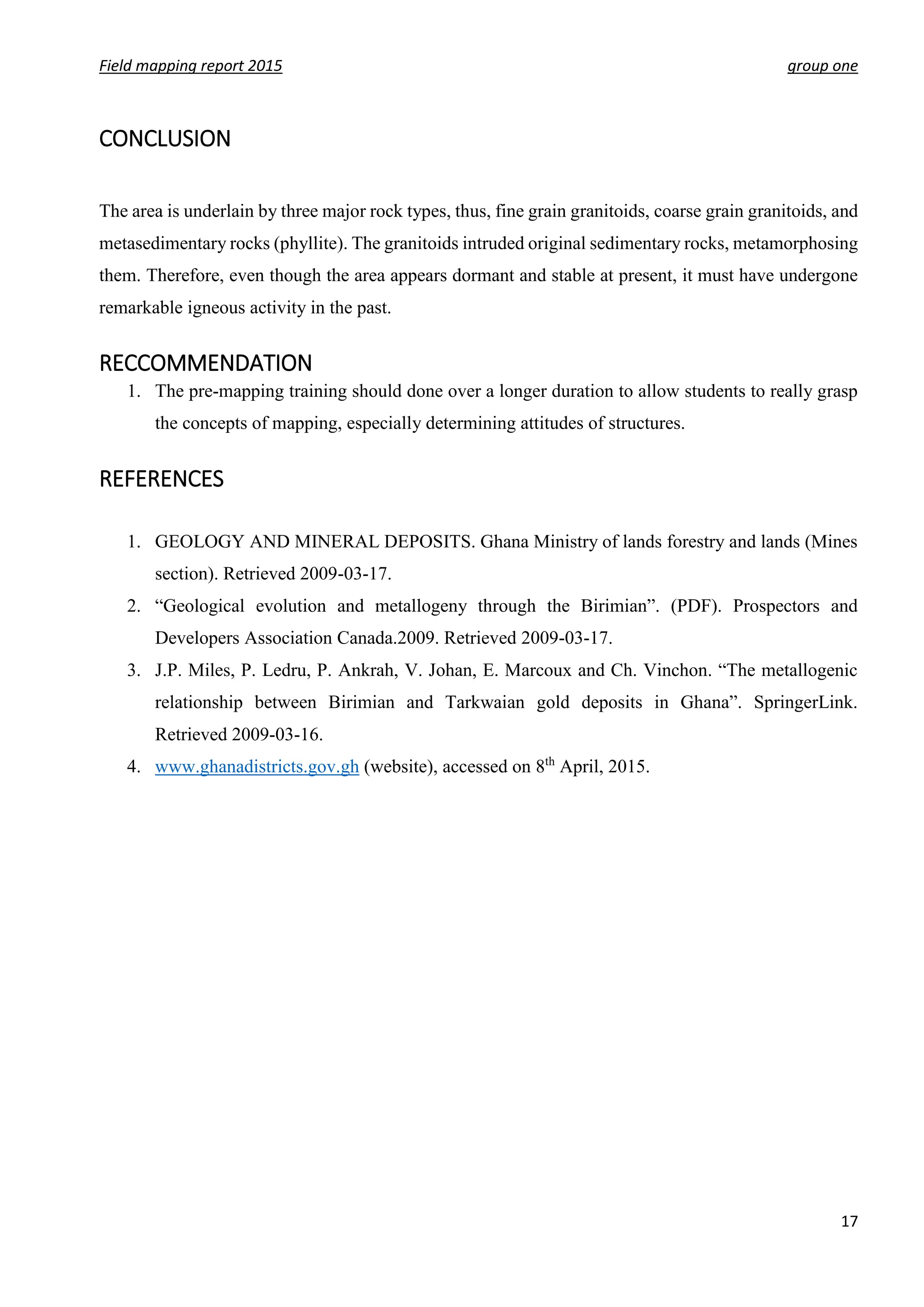 Field mapping report 2015 group one
17
CONCLUSION
The area is underlain by three major rock types, thus, fine grain granitoids, coarse grain granitoids, and
metasedimentary rocks (phyllite). The granitoids intruded original sedimentary rocks, metamorphosing
them. Therefore, even though the area appears dormant and stable at present, it must have undergone
remarkable igneous activity in the past.
RECCOMMENDATION
1. The pre-mapping training should done over a longer duration to allow students to really grasp
the concepts of mapping, especially determining attitudes of structures.
REFERENCES
1. GEOLOGY AND MINERAL DEPOSITS. Ghana Ministry of lands forestry and lands (Mines
section). Retrieved 2009-03-17.
2. “Geological evolution and metallogeny through the Birimian”. (PDF). Prospectors and
Developers Association Canada.2009. Retrieved 2009-03-17.
3. J.P. Miles, P. Ledru, P. Ankrah, V. Johan, E. Marcoux and Ch. Vinchon. “The metallogenic
relationship between Birimian and Tarkwaian gold deposits in Ghana”. SpringerLink.
Retrieved 2009-03-16.
4. www.ghanadistricts.gov.gh (website), accessed on 8th
April, 2015.
 