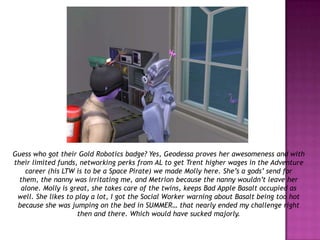 Guess who got their Gold Robotics badge? Yes, Geodessa proves her awesomeness and with their limited funds, networking perks from AL to get Trent higher wages in the Adventure career (his LTW is to be a Space Pirate) we made Molly here. She’s a gods’ send for them, the nanny was irritating me, and Metrion because the nanny wouldn’t leave her alone. Molly is great, she takes care of the twins, keeps Bad Apple Basalt occupied as well. She likes to play a lot, I got the Social Worker warning about Basalt being too hot because she was jumping on the bed in SUMMER… that nearly ended my challenge right then and there. Which would have sucked majorly.