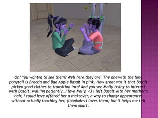 Oh? You wanted to see them? Well here they are. The one with the long ponytail is Breccia and Bad Apple Basalt in pink. How great was it that Basalt picked good clothes to transition into? And you see Molly trying to interact with Basalt, waiting patiently…I love Molly. <3 I left Basalt with her mother’s hair, I could have offered her a makeover, a way to change appearances without actually touching her, (loopholes I loves them) but it helps me tell them apart.