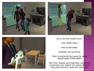 Just as the 8 am exodus occurs…Trent: OWW!! Help!!Breccia: Bye daddy.Geodessa: Love you honey.Trent: Loving family? My reasons for being? Anyone? Molly? IN PAIN HERE!!Poor Trent. Anyway, meet baby Onyx, second born of generation one. Another girl, typical dominate alien genes black hair, green skin, black eyes.