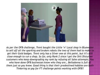 As per the OFB challenge, Trent bought the Little ‘n’ Local shop in Bluewater to sell off all the sparking and broken robots the two of them had to make to get their Gold badges. Trent only has a Silver one at this point, but it’s still close enough to run a shop. So far, only Rank 2 since I get the Shit Disturber customers who keep downgrading my rank by refusing all Sales attempts. You who have done OFB businesses know who they are… Belladonna is full of them just so you know. Good thing is that their predestined hobbies are both Tinkering so yay for FT challenge points working with OFB!!