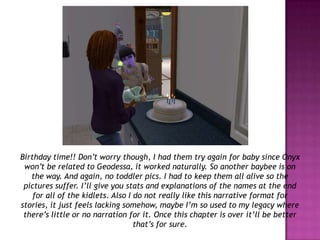 Birthday time!! Don’t worry though, I had them try again for baby since Onyx won’t be related to Geodessa, it worked naturally. So another baybee is on the way. And again, no toddler pics. I had to keep them all alive so the pictures suffer. I’ll give you stats and explanations of the names at the end for all of the kidlets. Also I do not really like this narrative format for stories, it just feels lacking somehow, maybe I’m so used to my legacy where there’s little or no narration for it. Once this chapter is over it’ll be better that’s for sure.